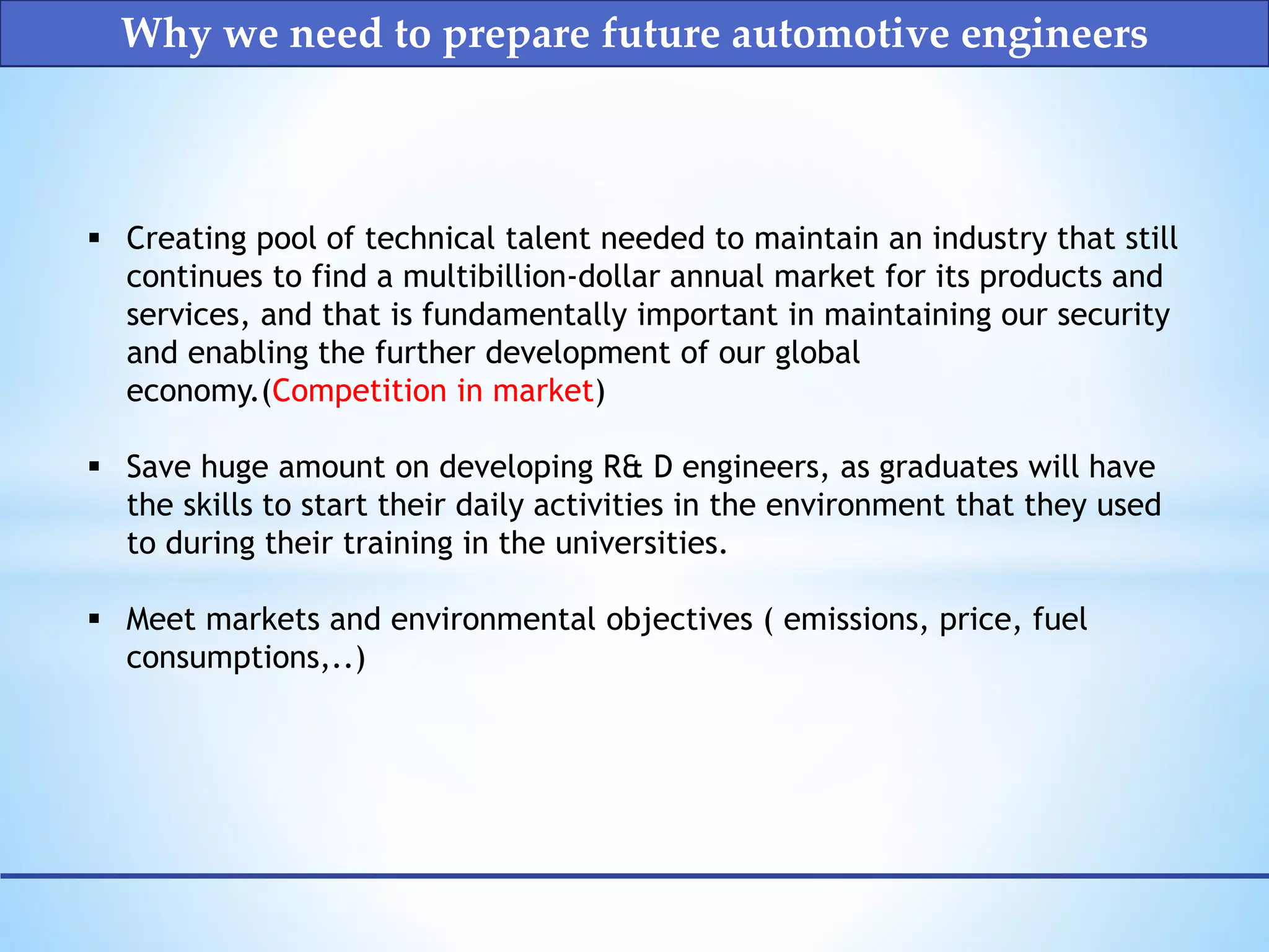  Creating pool of technical talent needed to maintain an industry that still
continues to find a multibillion-dollar annual market for its products and
services, and that is fundamentally important in maintaining our security
and enabling the further development of our global
economy.(Competition in market)
 Save huge amount on developing R& D engineers, as graduates will have
the skills to start their daily activities in the environment that they used
to during their training in the universities.
 Meet markets and environmental objectives ( emissions, price, fuel
consumptions,..)
Why we need to prepare future automotive engineers
 