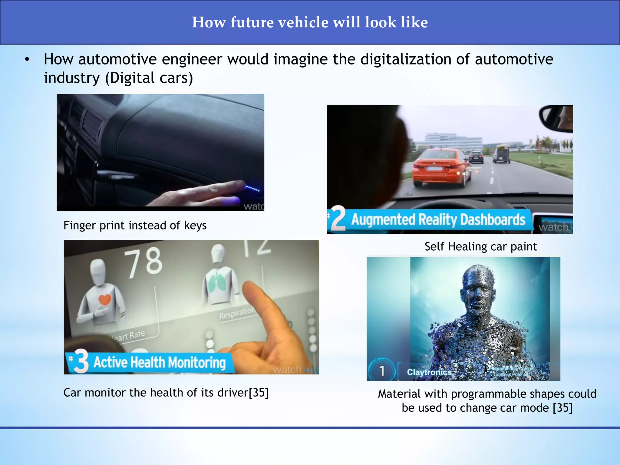 Finger print instead of keys
• How automotive engineer would imagine the digitalization of automotive
industry (Digital cars)
Car monitor the health of its driver[35]
Self Healing car paint
Material with programmable shapes could
be used to change car mode [35]
How future vehicle will look like
 