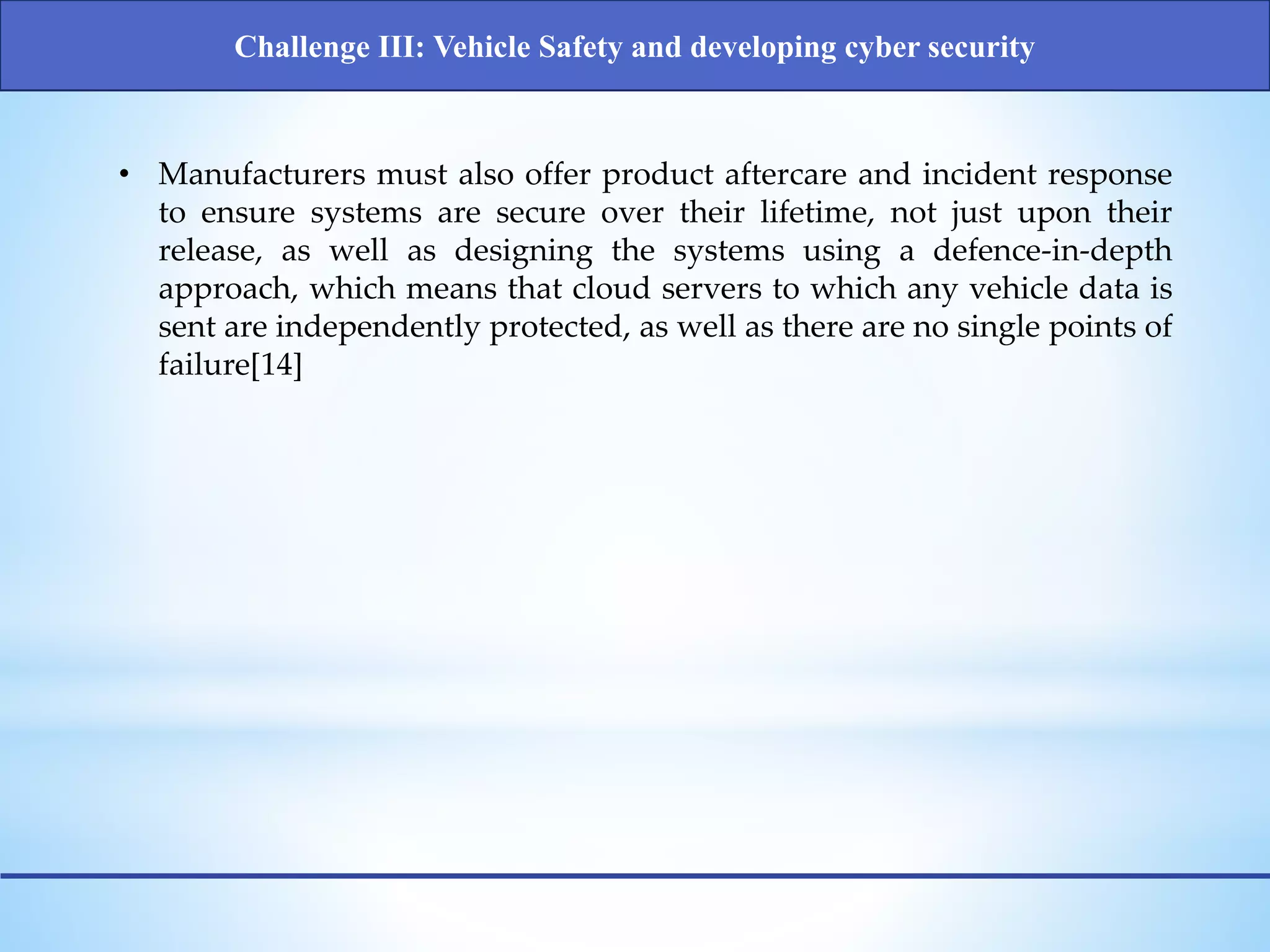 • Manufacturers must also offer product aftercare and incident response
to ensure systems are secure over their lifetime, not just upon their
release, as well as designing the systems using a defence-in-depth
approach, which means that cloud servers to which any vehicle data is
sent are independently protected, as well as there are no single points of
failure[14]
Challenge III: Vehicle Safety and developing cyber security
 