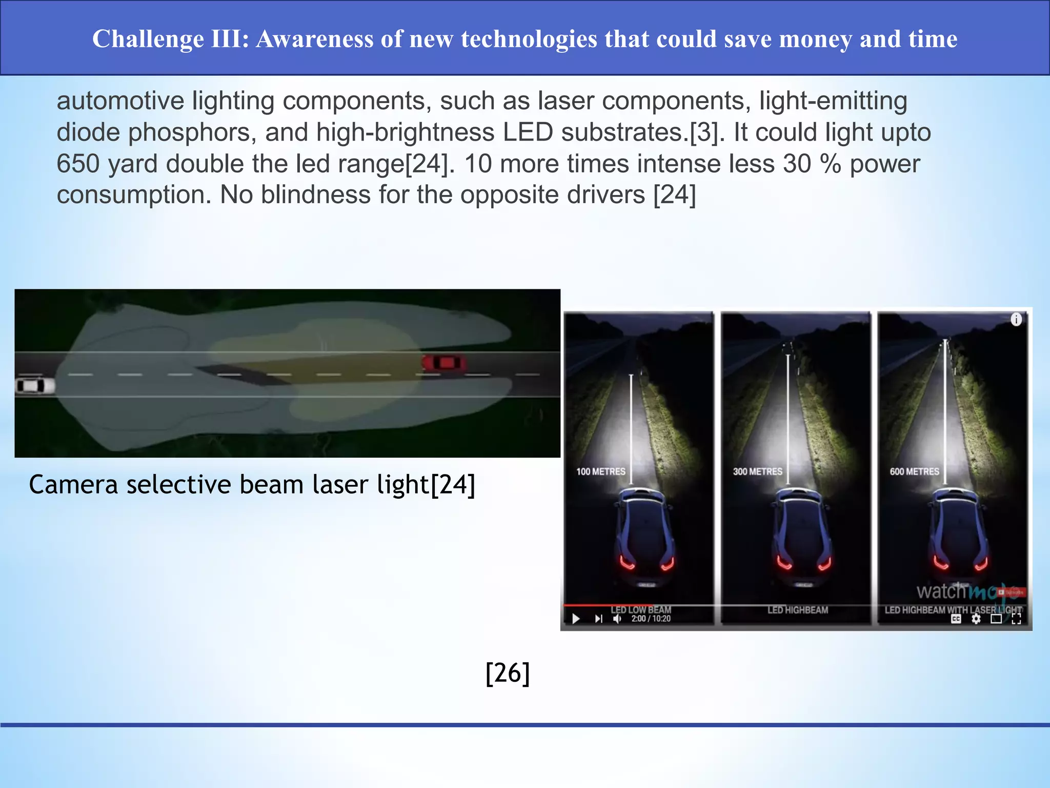 Challenge III: Awareness of new technologies that could save money and time
[26]
Camera selective beam laser light[24]
automotive lighting components, such as laser components, light-emitting
diode phosphors, and high-brightness LED substrates.[3]. It could light upto
650 yard double the led range[24]. 10 more times intense less 30 % power
consumption. No blindness for the opposite drivers [24]
 