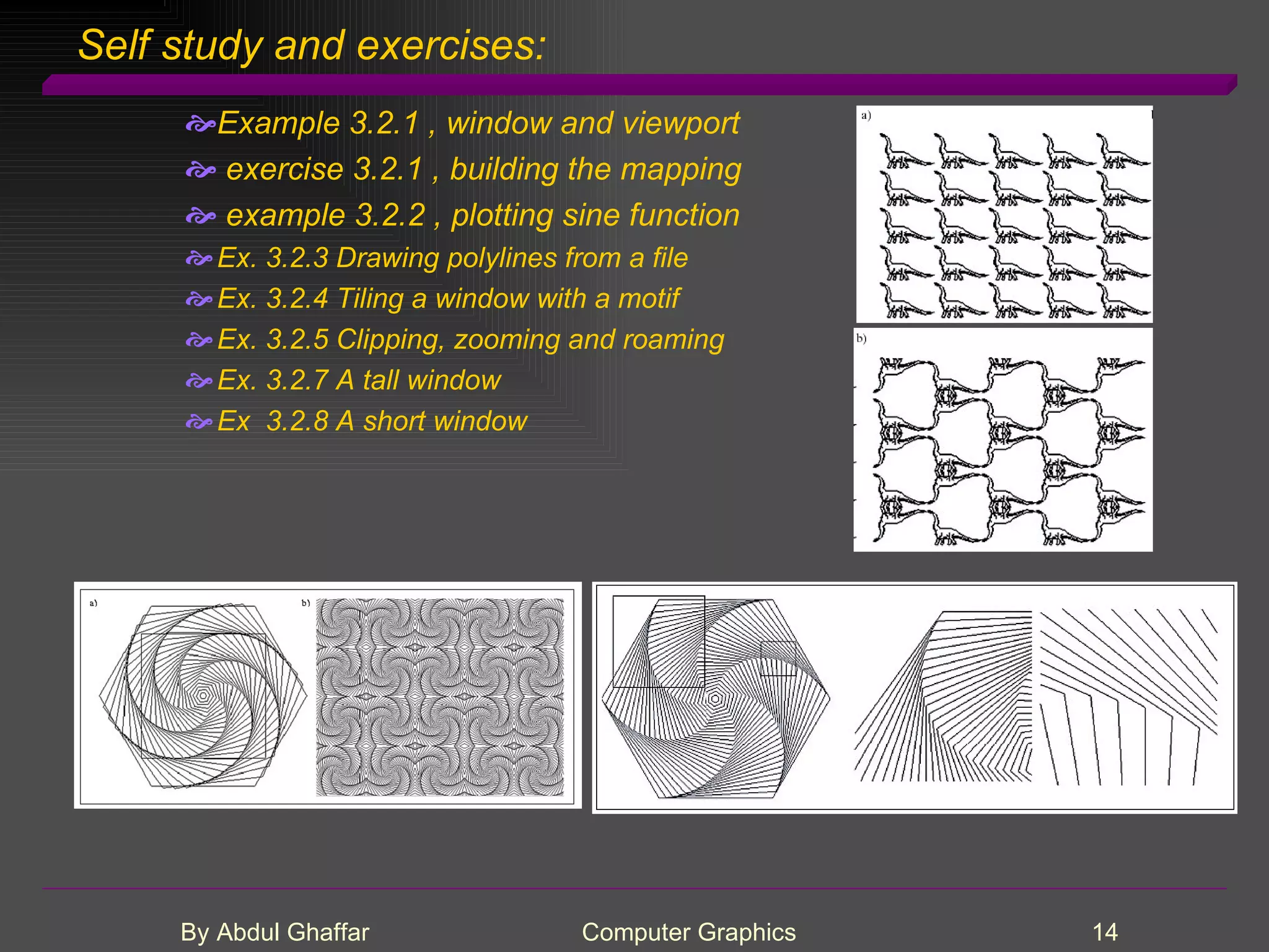 Self study and exercises: Example 3.2.1 , window and viewport exercise 3.2.1 , building the mapping example 3.2.2 , plotting sine function Ex. 3.2.3 Drawing polylines from a file Ex. 3.2.4 Tiling a window with a motif Ex. 3.2.5 Clipping, zooming and roaming Ex. 3.2.7 A tall window Ex 3.2.8 A short window 