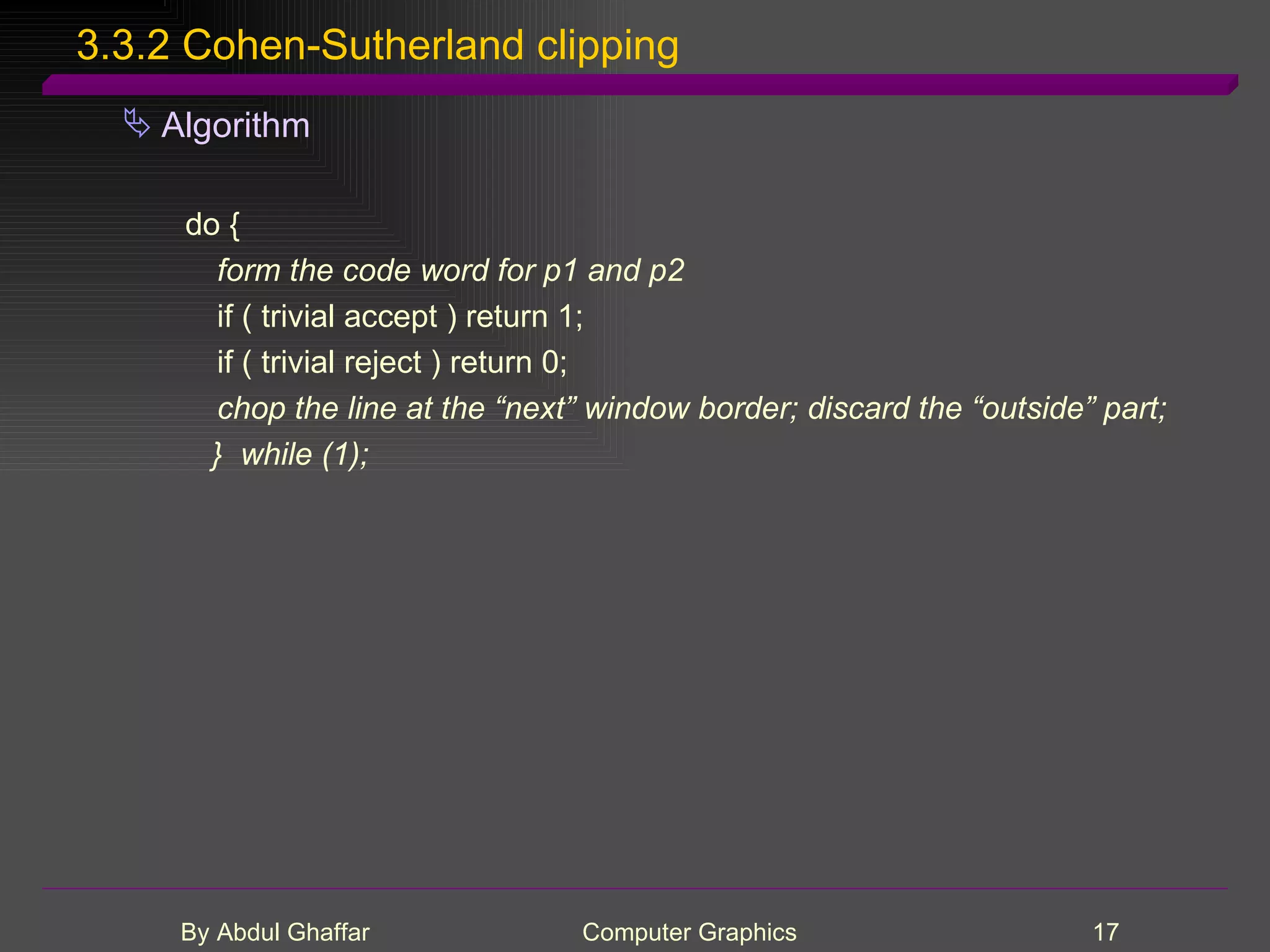 3.3.2 Cohen-Sutherland clipping Algorithm do { form the code word for p1 and p2 if ( trivial accept ) return 1; if ( trivial reject ) return 0; chop the line at the “next” window border; discard the “outside” part; } while (1); 