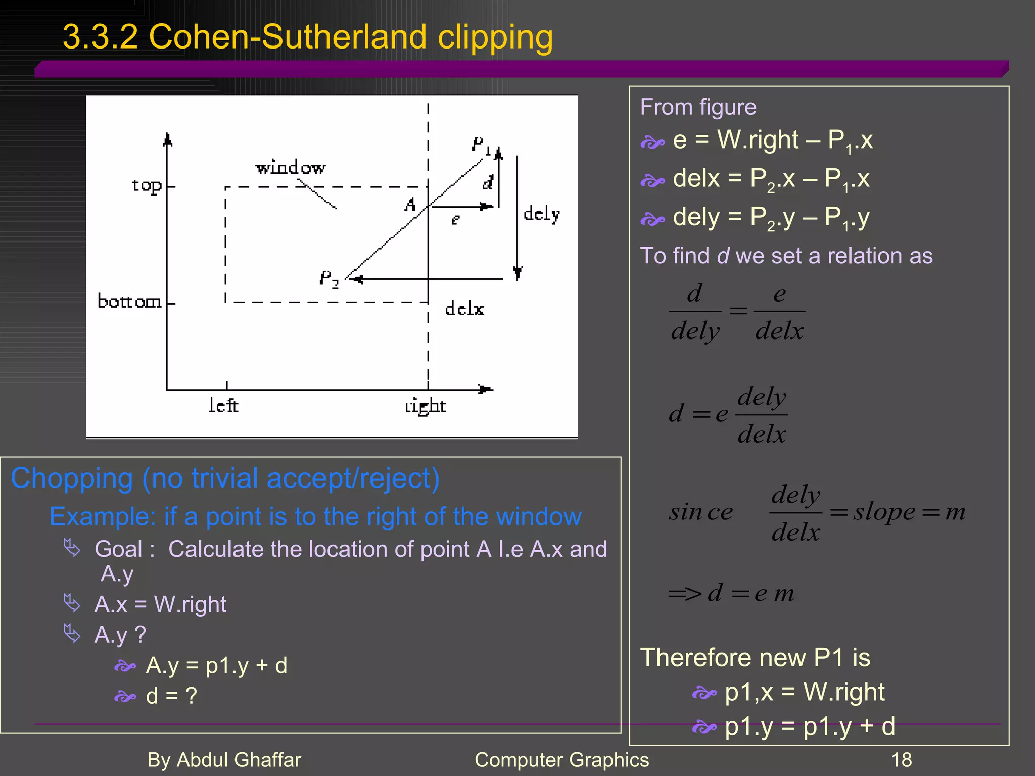 3.3.2 Cohen-Sutherland clipping Chopping (no trivial accept/reject) Example: if a point is to the right of the window Goal : Calculate the location of point A I.e A.x and A.y A.x = W.right A.y ? A.y = p1.y + d d = ? From figure e = W.right – P 1 .x delx = P 2 .x – P 1 .x dely = P 2 .y – P 1 .y To find d we set a relation as Therefore new P1 is p1,x = W.right p1.y = p1.y + d 