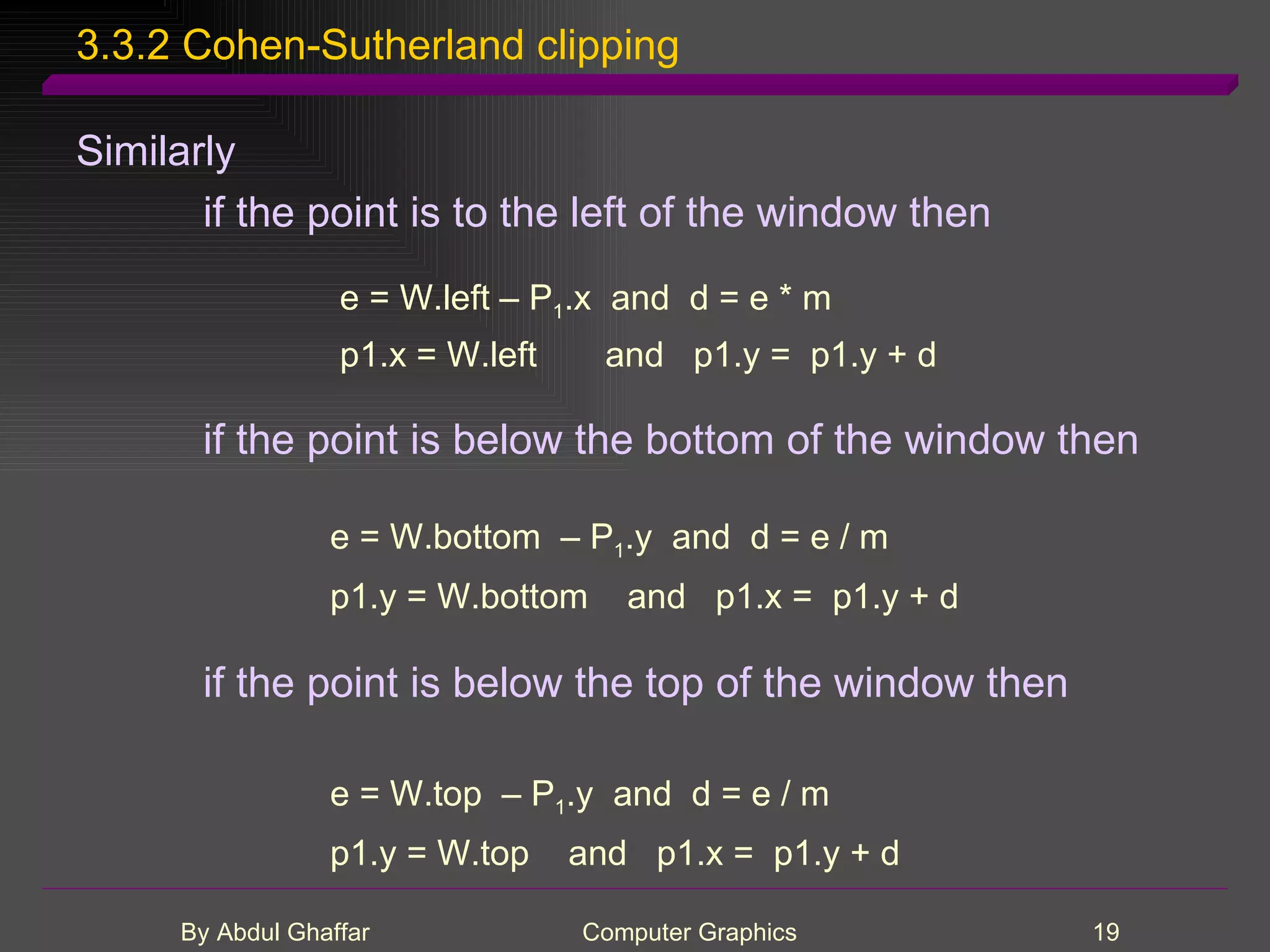 3.3.2 Cohen-Sutherland clipping Similarly if the point is to the left of the window then e = W.left – P 1 .x and d = e * m p1.x = W.left and p1.y = p1.y + d if the point is below the bottom of the window then e = W.bottom – P 1 .y and d = e / m p1.y = W.bottom and p1.x = p1.y + d if the point is below the top of the window then e = W.top – P 1 .y and d = e / m p1.y = W.top and p1.x = p1.y + d 