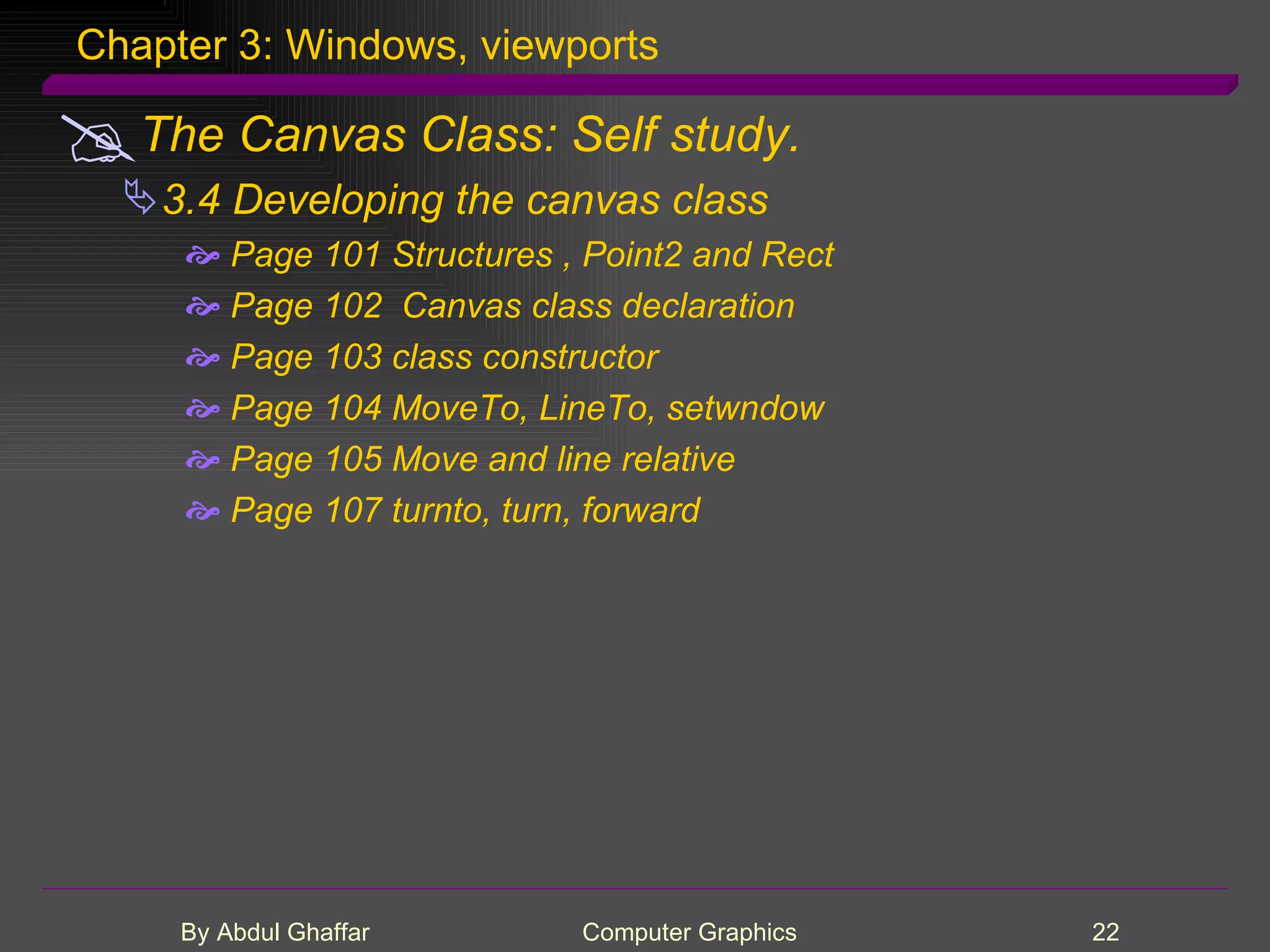 Chapter 3: Windows, viewports The Canvas Class: Self study. 3.4 Developing the canvas class Page 101 Structures , Point2 and Rect Page 102 Canvas class declaration Page 103 class constructor Page 104 MoveTo, LineTo, setwndow Page 105 Move and line relative Page 107 turnto, turn, forward 