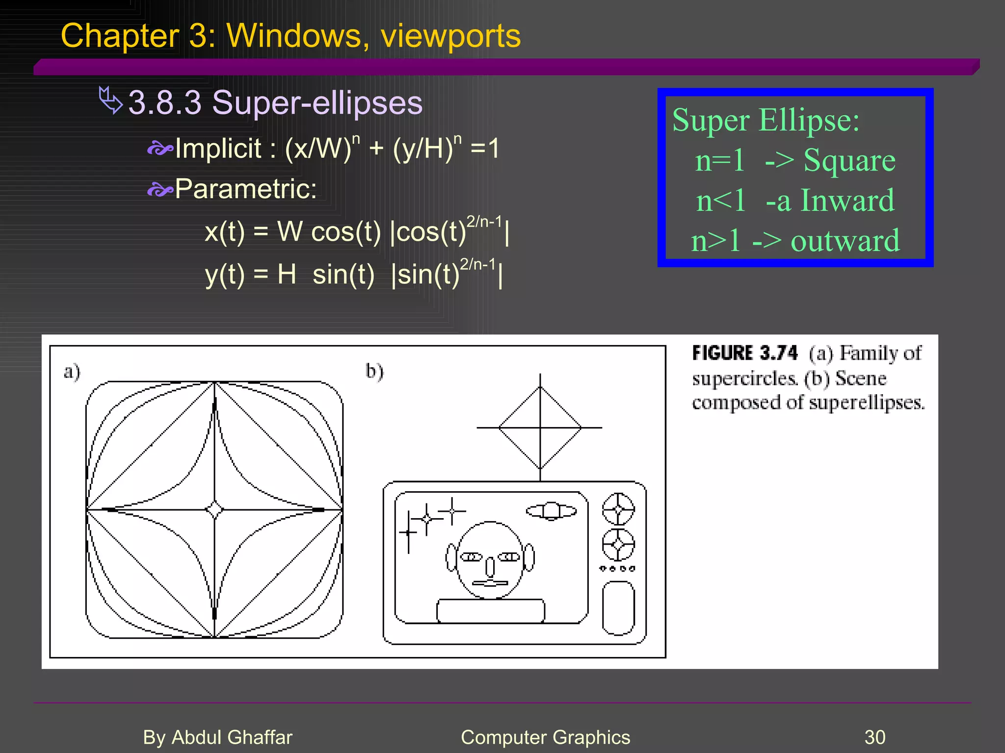 Chapter 3: Windows, viewports 3.8.3 Super-ellipses Implicit : (x/W) n + (y/H) n =1 Parametric: x(t) = W cos(t) |cos(t) 2/n-1 | y(t) = H sin(t) |sin(t) 2/n-1 | Super Ellipse: n=1 -> Square n<1 -a Inward n>1 -> outward 
