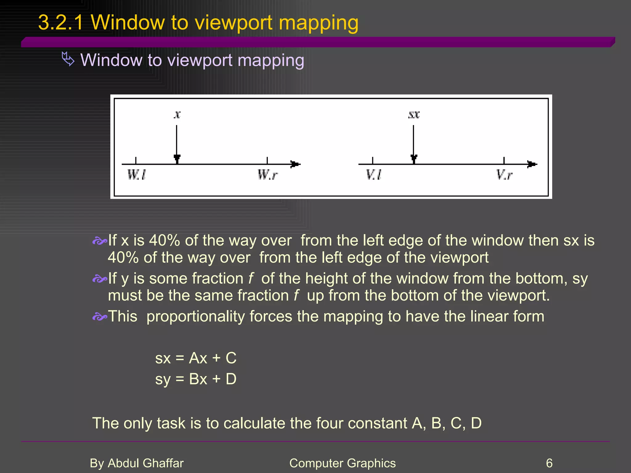 3.2.1 Window to viewport mapping Window to viewport mapping If x is 40% of the way over from the left edge of the window then sx is 40% of the way over from the left edge of the viewport If y is some fraction f of the height of the window from the bottom, sy must be the same fraction f up from the bottom of the viewport. This proportionality forces the mapping to have the linear form sx = Ax + C sy = Bx + D The only task is to calculate the four constant A, B, C, D 
