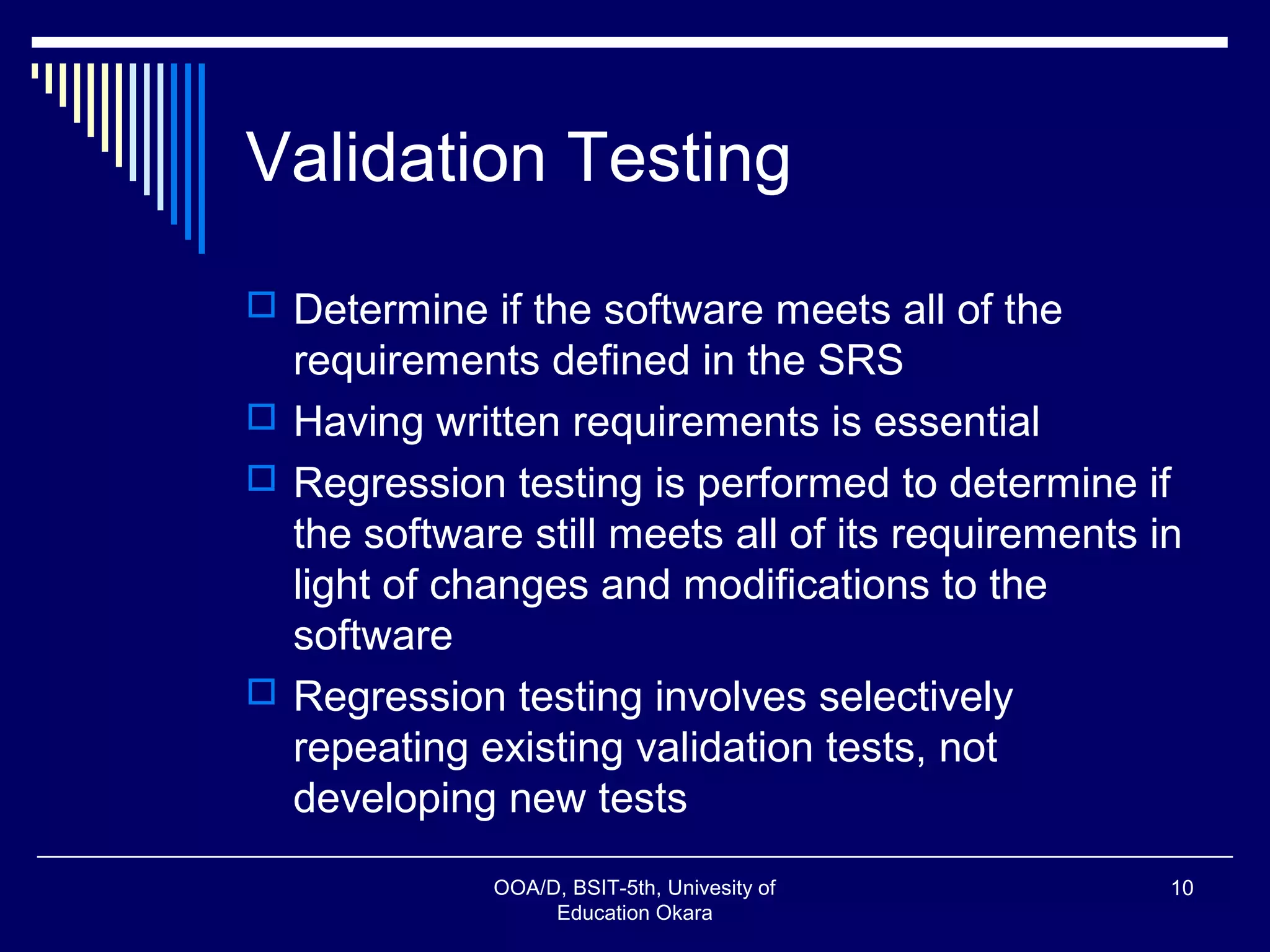 Validation Testing
 Determine if the software meets all of the
requirements defined in the SRS
 Having written requirements is essential
 Regression testing is performed to determine if
the software still meets all of its requirements in
light of changes and modifications to the
software
 Regression testing involves selectively
repeating existing validation tests, not
developing new tests
OOA/D, BSIT-5th, Univesity of
Education Okara
10
 