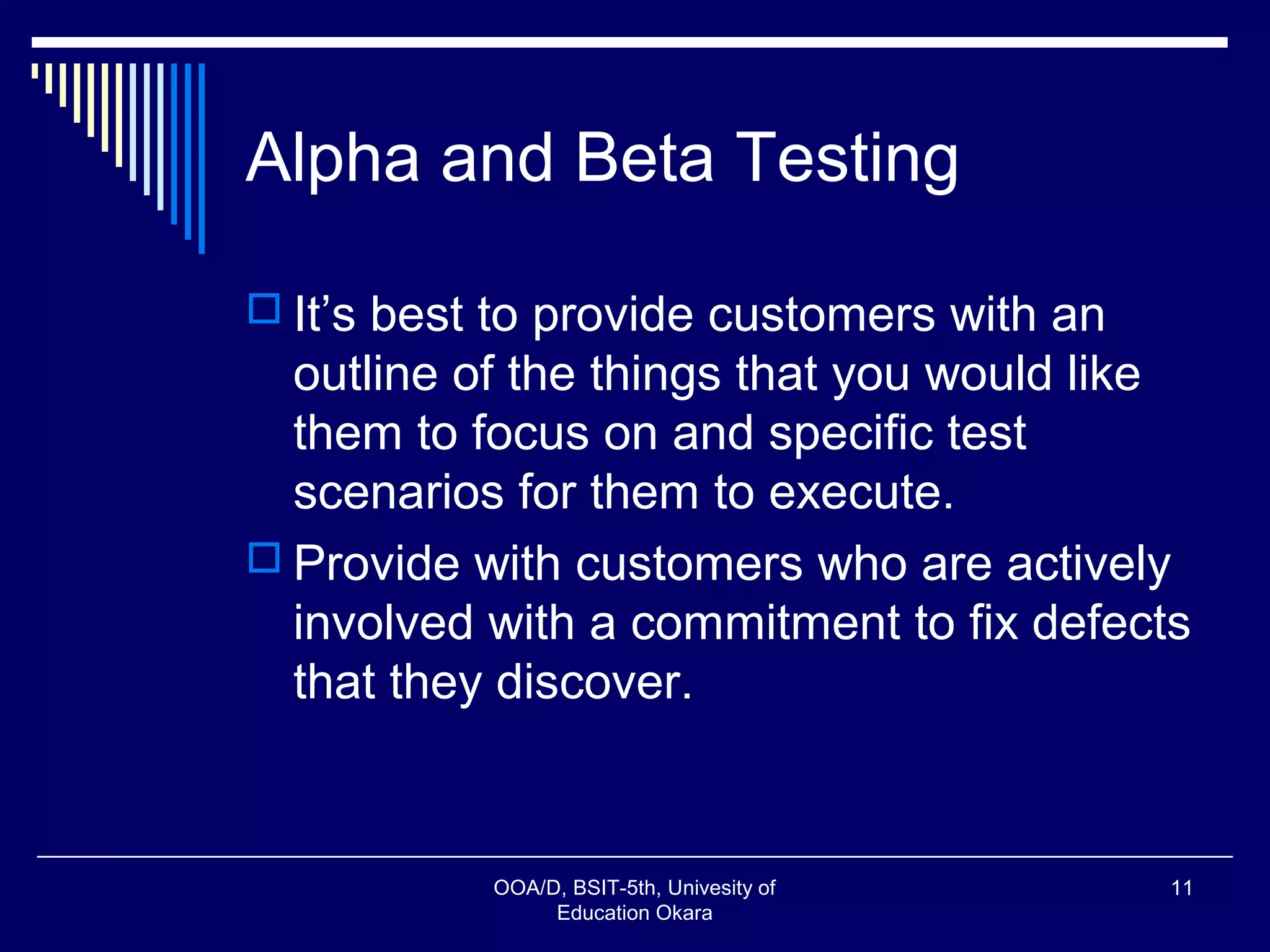 Alpha and Beta Testing
 It’s best to provide customers with an
outline of the things that you would like
them to focus on and specific test
scenarios for them to execute.
 Provide with customers who are actively
involved with a commitment to fix defects
that they discover.
OOA/D, BSIT-5th, Univesity of
Education Okara
11
 