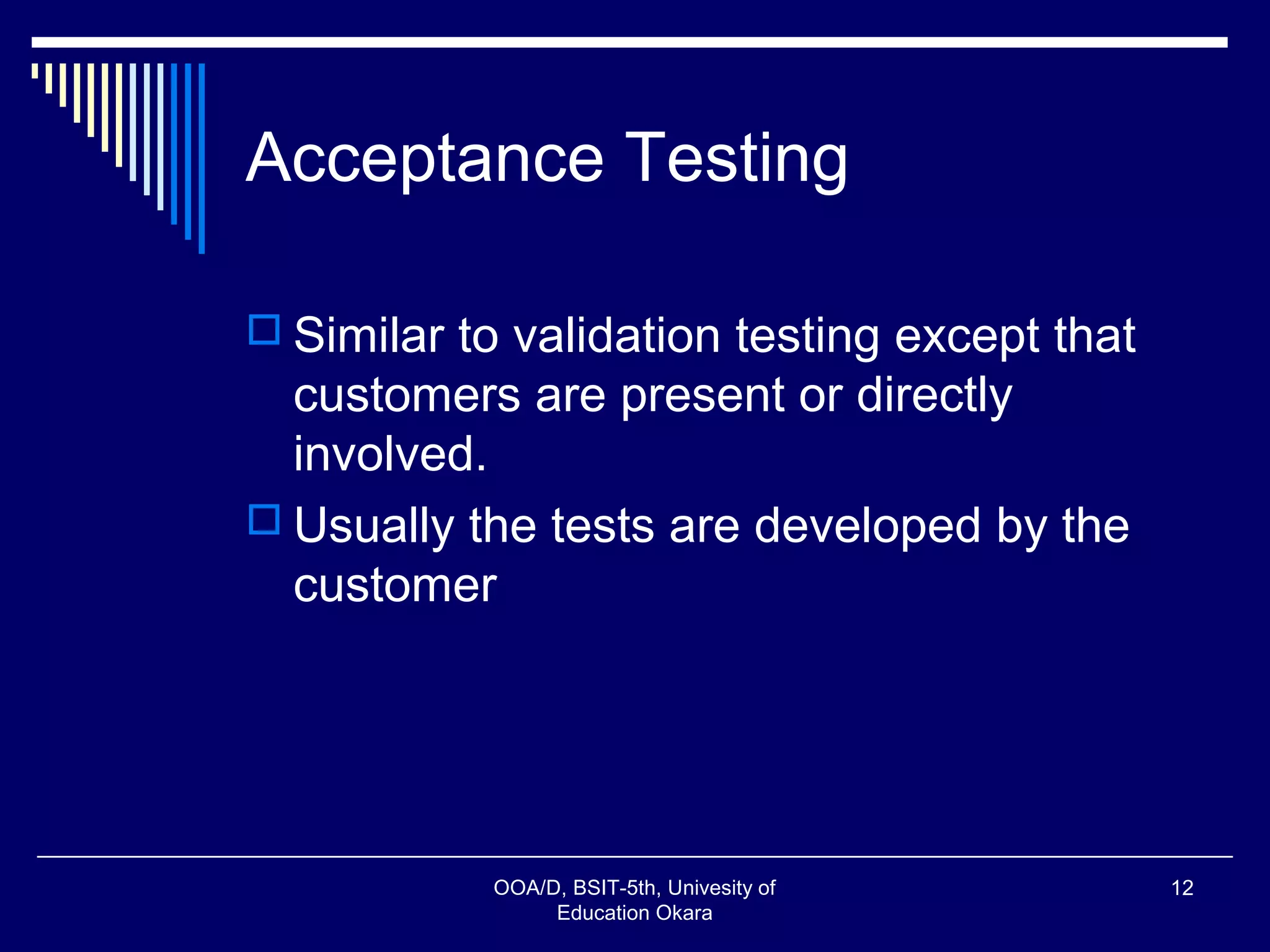 Acceptance Testing
 Similar to validation testing except that
customers are present or directly
involved.
 Usually the tests are developed by the
customer
OOA/D, BSIT-5th, Univesity of
Education Okara
12
 