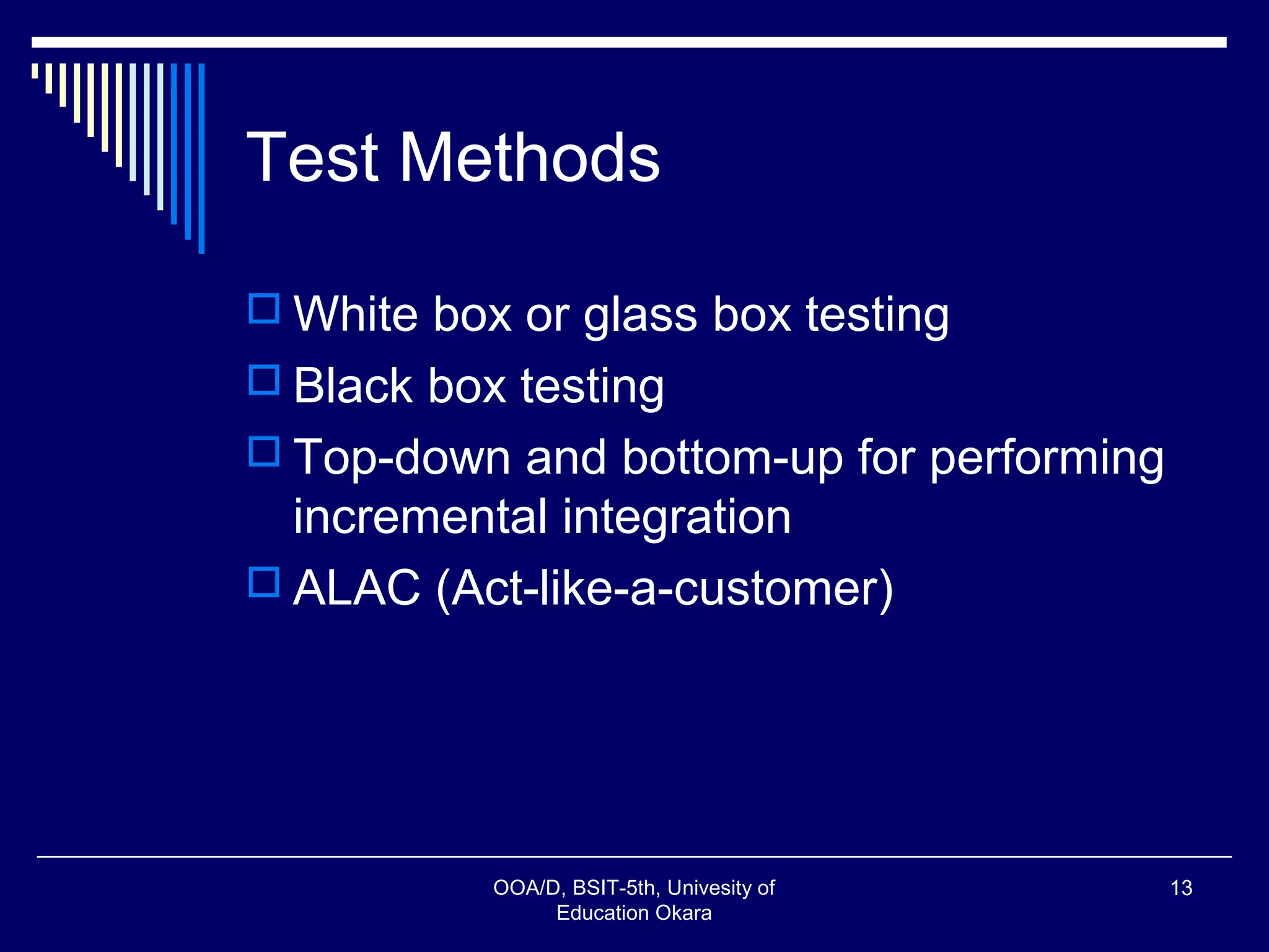 Test Methods
 White box or glass box testing
 Black box testing
 Top-down and bottom-up for performing
incremental integration
 ALAC (Act-like-a-customer)
OOA/D, BSIT-5th, Univesity of
Education Okara
13
 