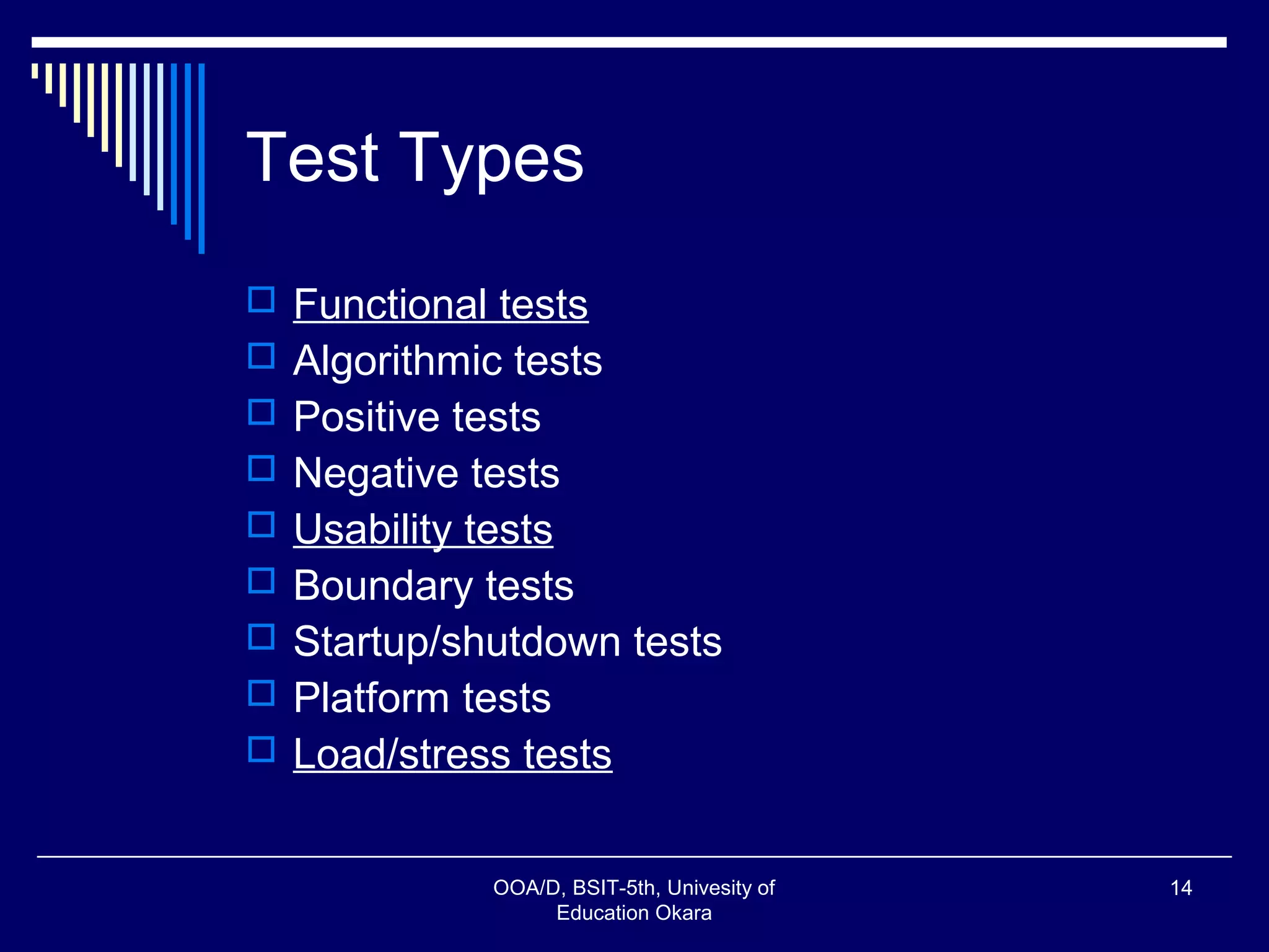 Test Types
 Functional tests
 Algorithmic tests
 Positive tests
 Negative tests
 Usability tests
 Boundary tests
 Startup/shutdown tests
 Platform tests
 Load/stress tests
OOA/D, BSIT-5th, Univesity of
Education Okara
14
 