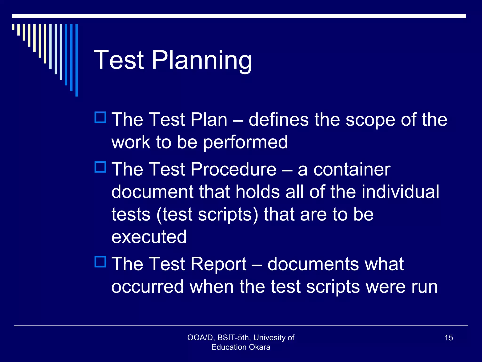 Test Planning
 The Test Plan – defines the scope of the
work to be performed
 The Test Procedure – a container
document that holds all of the individual
tests (test scripts) that are to be
executed
 The Test Report – documents what
occurred when the test scripts were run
OOA/D, BSIT-5th, Univesity of
Education Okara
15
 