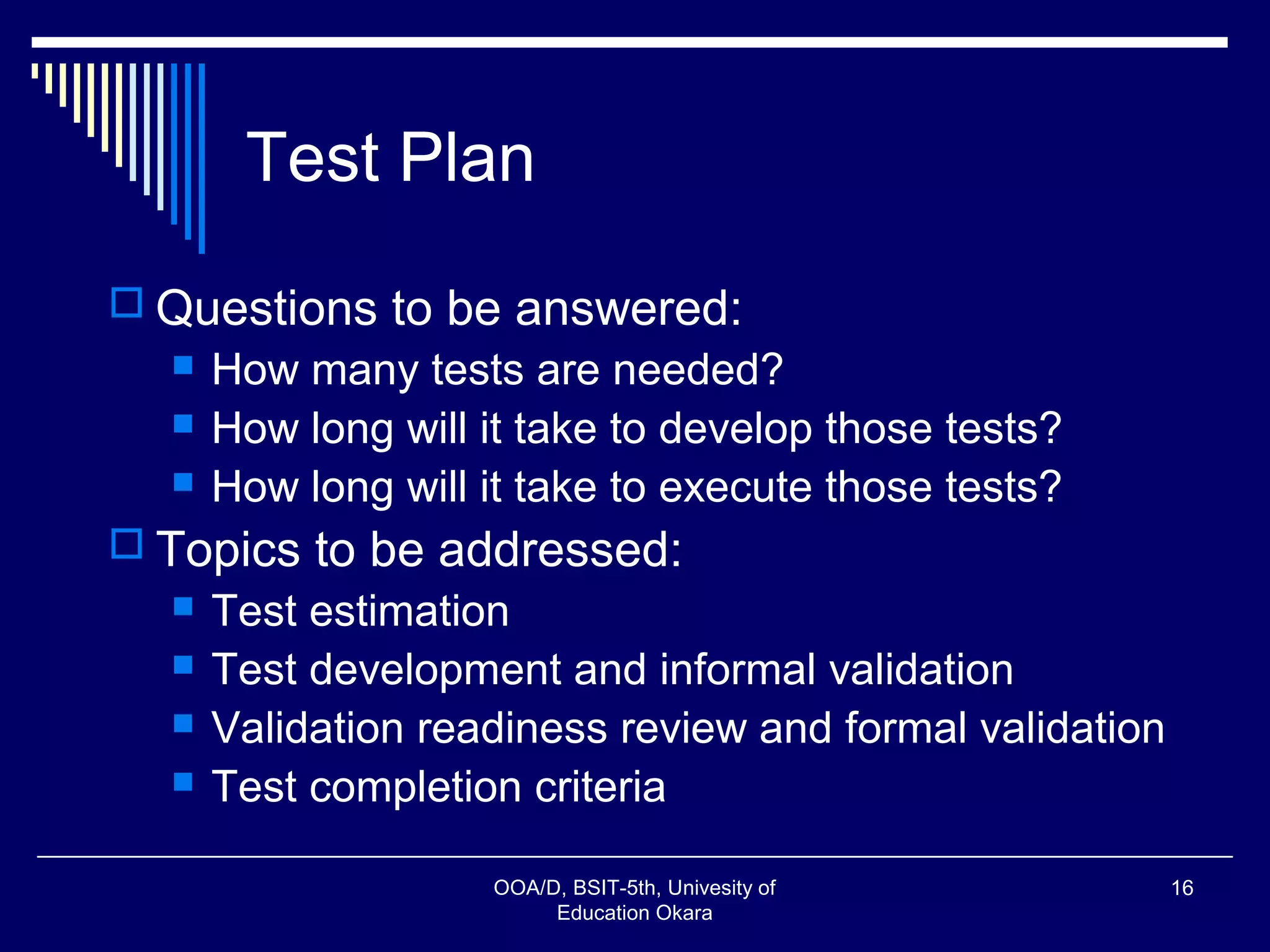 Test Plan
 Questions to be answered:
 How many tests are needed?
 How long will it take to develop those tests?
 How long will it take to execute those tests?
 Topics to be addressed:
 Test estimation
 Test development and informal validation
 Validation readiness review and formal validation
 Test completion criteria
OOA/D, BSIT-5th, Univesity of
Education Okara
16
 