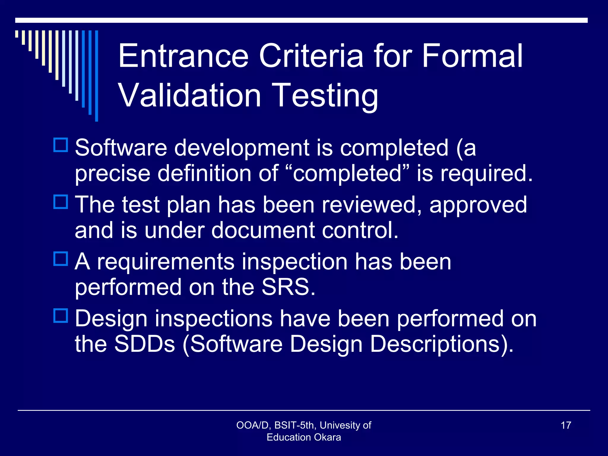 Entrance Criteria for Formal
Validation Testing
 Software development is completed (a
precise definition of “completed” is required.
 The test plan has been reviewed, approved
and is under document control.
 A requirements inspection has been
performed on the SRS.
 Design inspections have been performed on
the SDDs (Software Design Descriptions).
OOA/D, BSIT-5th, Univesity of
Education Okara
17
 