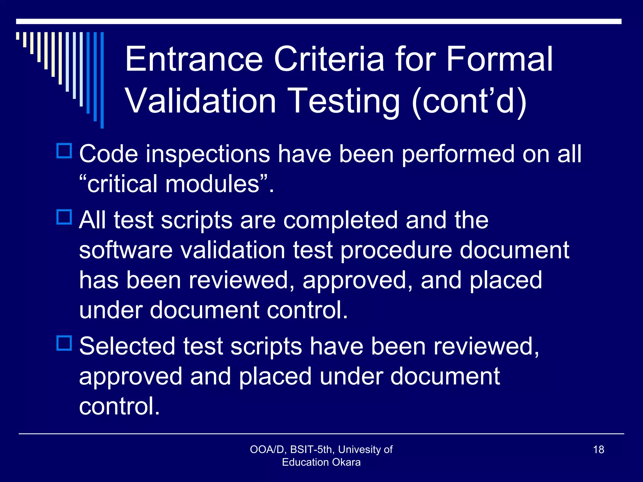 Entrance Criteria for Formal
Validation Testing (cont’d)
 Code inspections have been performed on all
“critical modules”.
 All test scripts are completed and the
software validation test procedure document
has been reviewed, approved, and placed
under document control.
 Selected test scripts have been reviewed,
approved and placed under document
control.
OOA/D, BSIT-5th, Univesity of
Education Okara
18
 