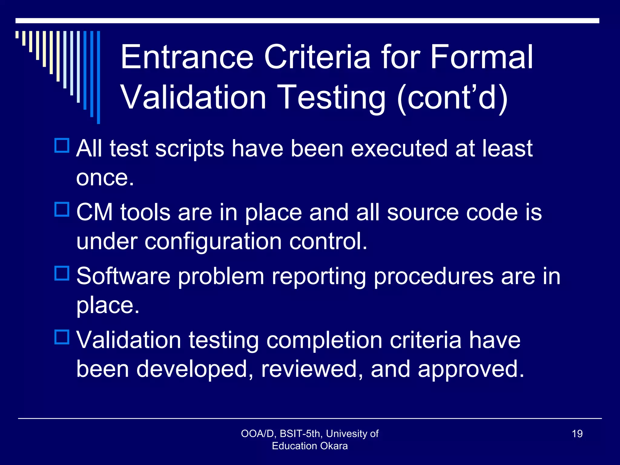 Entrance Criteria for Formal
Validation Testing (cont’d)
 All test scripts have been executed at least
once.
 CM tools are in place and all source code is
under configuration control.
 Software problem reporting procedures are in
place.
 Validation testing completion criteria have
been developed, reviewed, and approved.
OOA/D, BSIT-5th, Univesity of
Education Okara
19
 