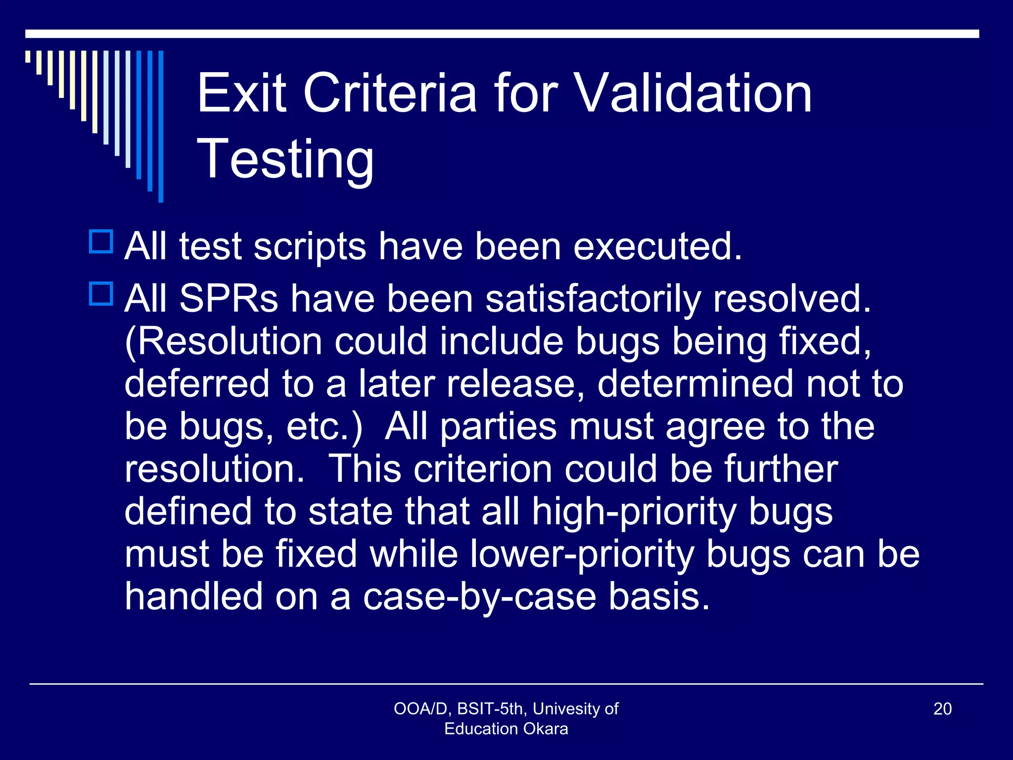 Exit Criteria for Validation
Testing
 All test scripts have been executed.
 All SPRs have been satisfactorily resolved.
(Resolution could include bugs being fixed,
deferred to a later release, determined not to
be bugs, etc.) All parties must agree to the
resolution. This criterion could be further
defined to state that all high-priority bugs
must be fixed while lower-priority bugs can be
handled on a case-by-case basis.
OOA/D, BSIT-5th, Univesity of
Education Okara
20
 