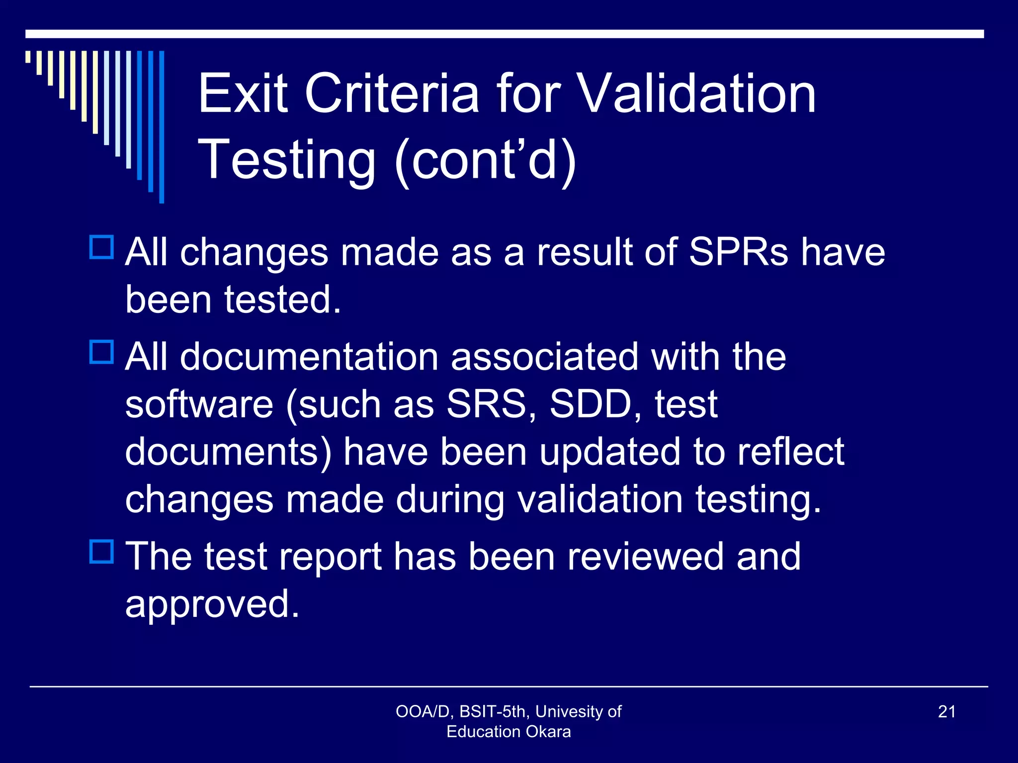 Exit Criteria for Validation
Testing (cont’d)
 All changes made as a result of SPRs have
been tested.
 All documentation associated with the
software (such as SRS, SDD, test
documents) have been updated to reflect
changes made during validation testing.
 The test report has been reviewed and
approved.
OOA/D, BSIT-5th, Univesity of
Education Okara
21
 