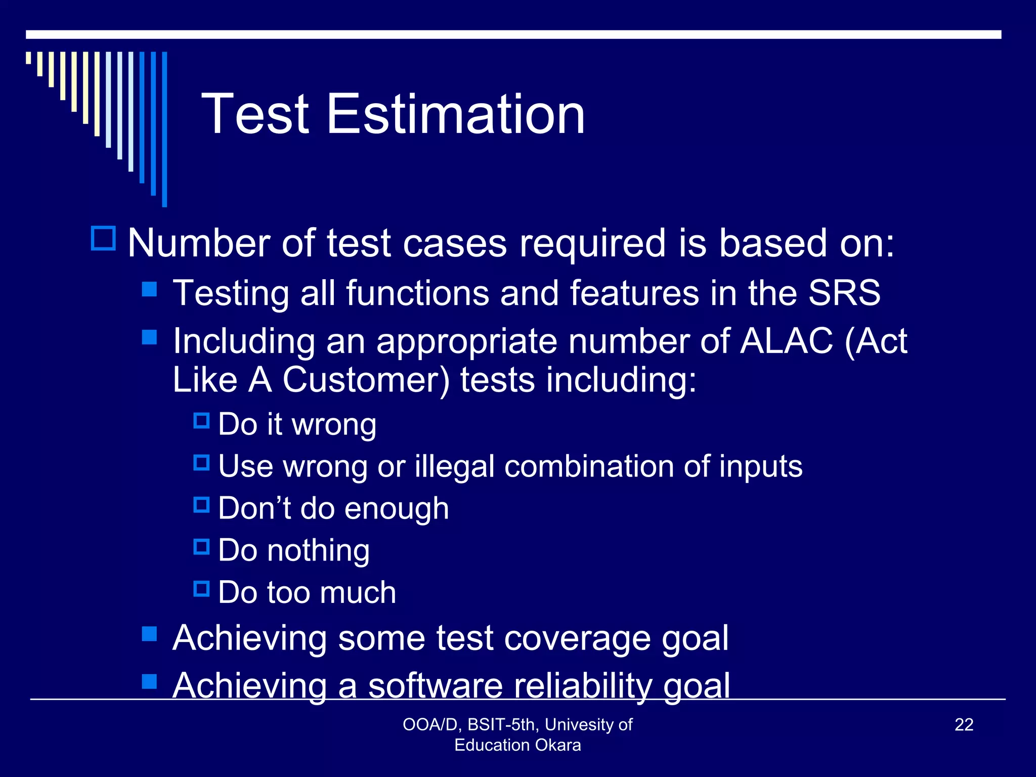 Test Estimation
 Number of test cases required is based on:
 Testing all functions and features in the SRS
 Including an appropriate number of ALAC (Act
Like A Customer) tests including:
 Do it wrong
 Use wrong or illegal combination of inputs
 Don’t do enough
 Do nothing
 Do too much
 Achieving some test coverage goal
 Achieving a software reliability goal
OOA/D, BSIT-5th, Univesity of
Education Okara
22
 