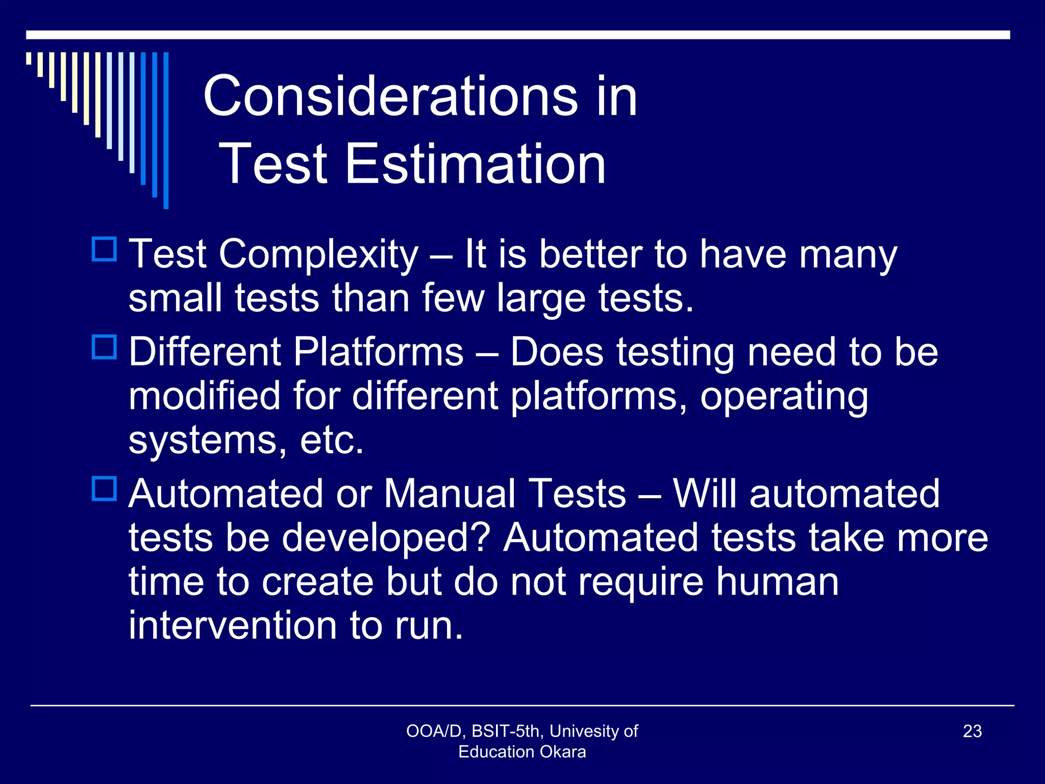 Considerations in
Test Estimation
 Test Complexity – It is better to have many
small tests than few large tests.
 Different Platforms – Does testing need to be
modified for different platforms, operating
systems, etc.
 Automated or Manual Tests – Will automated
tests be developed? Automated tests take more
time to create but do not require human
intervention to run.
OOA/D, BSIT-5th, Univesity of
Education Okara
23
 