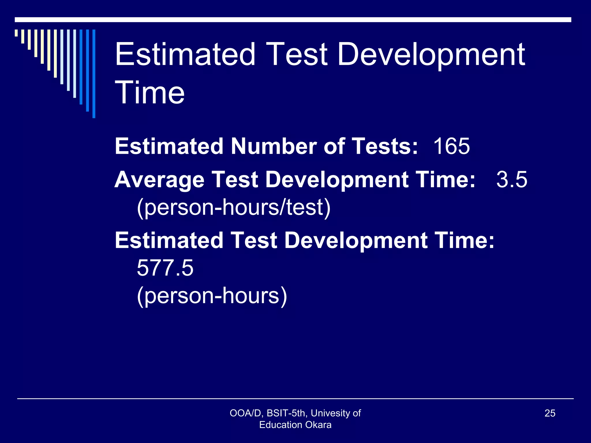 Estimated Test Development
Time
Estimated Number of Tests: 165
Average Test Development Time: 3.5
(person-hours/test)
Estimated Test Development Time:
577.5
(person-hours)
OOA/D, BSIT-5th, Univesity of
Education Okara
25
 