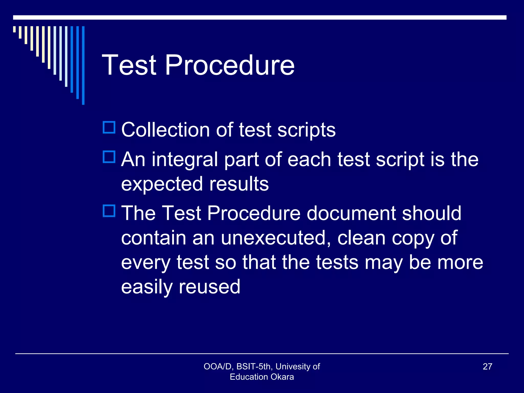Test Procedure
 Collection of test scripts
 An integral part of each test script is the
expected results
 The Test Procedure document should
contain an unexecuted, clean copy of
every test so that the tests may be more
easily reused
OOA/D, BSIT-5th, Univesity of
Education Okara
27
 
