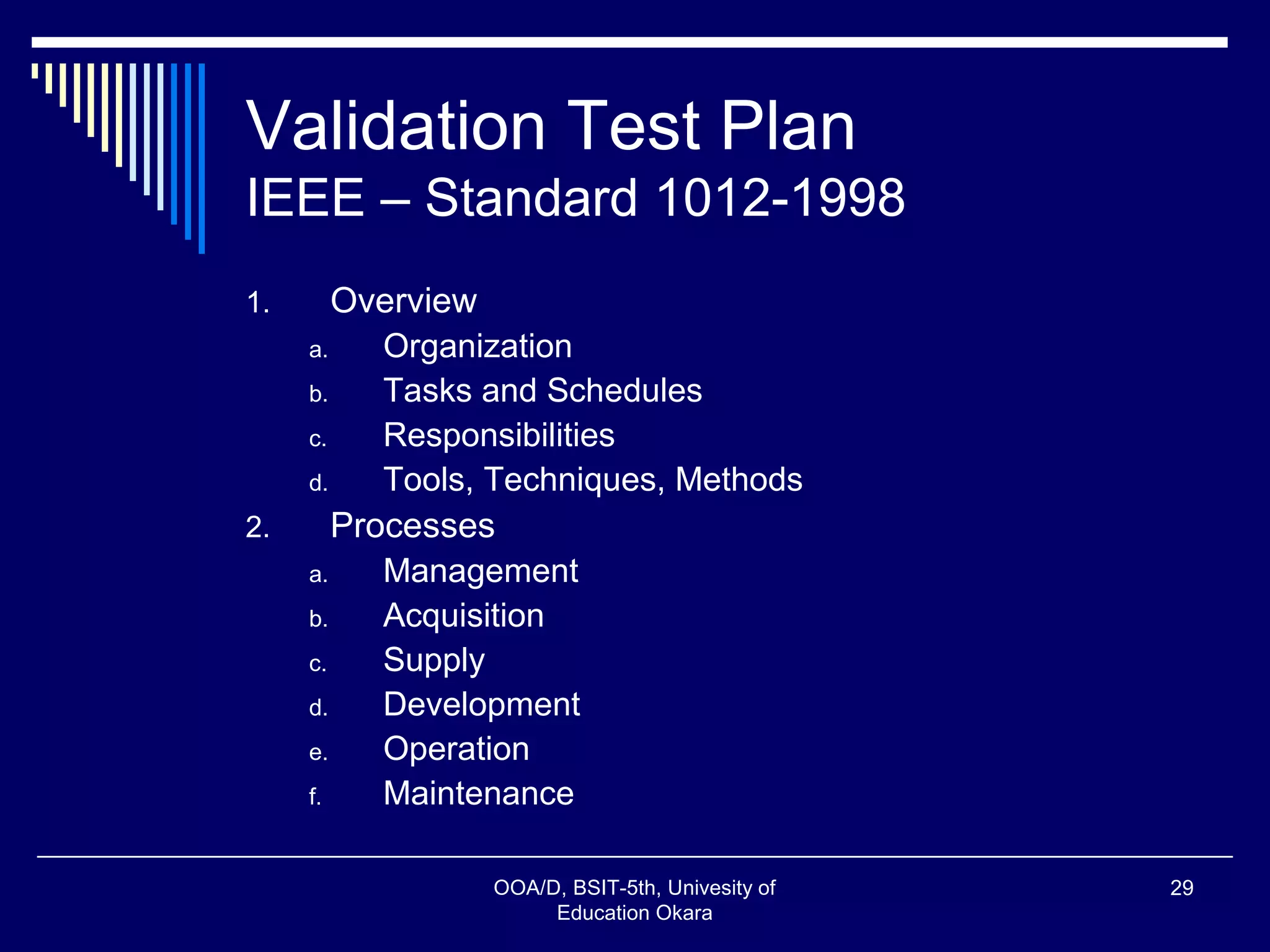 Validation Test Plan
IEEE – Standard 1012-1998
1. Overview
a. Organization
b. Tasks and Schedules
c. Responsibilities
d. Tools, Techniques, Methods
2. Processes
a. Management
b. Acquisition
c. Supply
d. Development
e. Operation
f. Maintenance
OOA/D, BSIT-5th, Univesity of
Education Okara
29
 