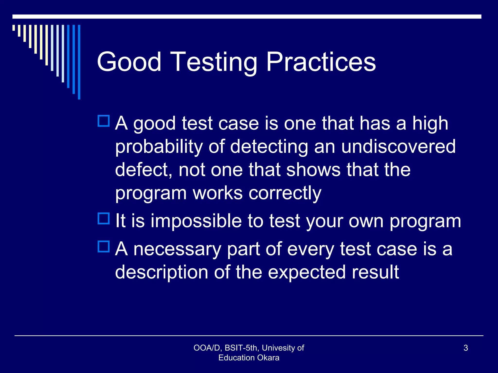 Good Testing Practices
 A good test case is one that has a high
probability of detecting an undiscovered
defect, not one that shows that the
program works correctly
 It is impossible to test your own program
 A necessary part of every test case is a
description of the expected result
OOA/D, BSIT-5th, Univesity of
Education Okara
3
 
