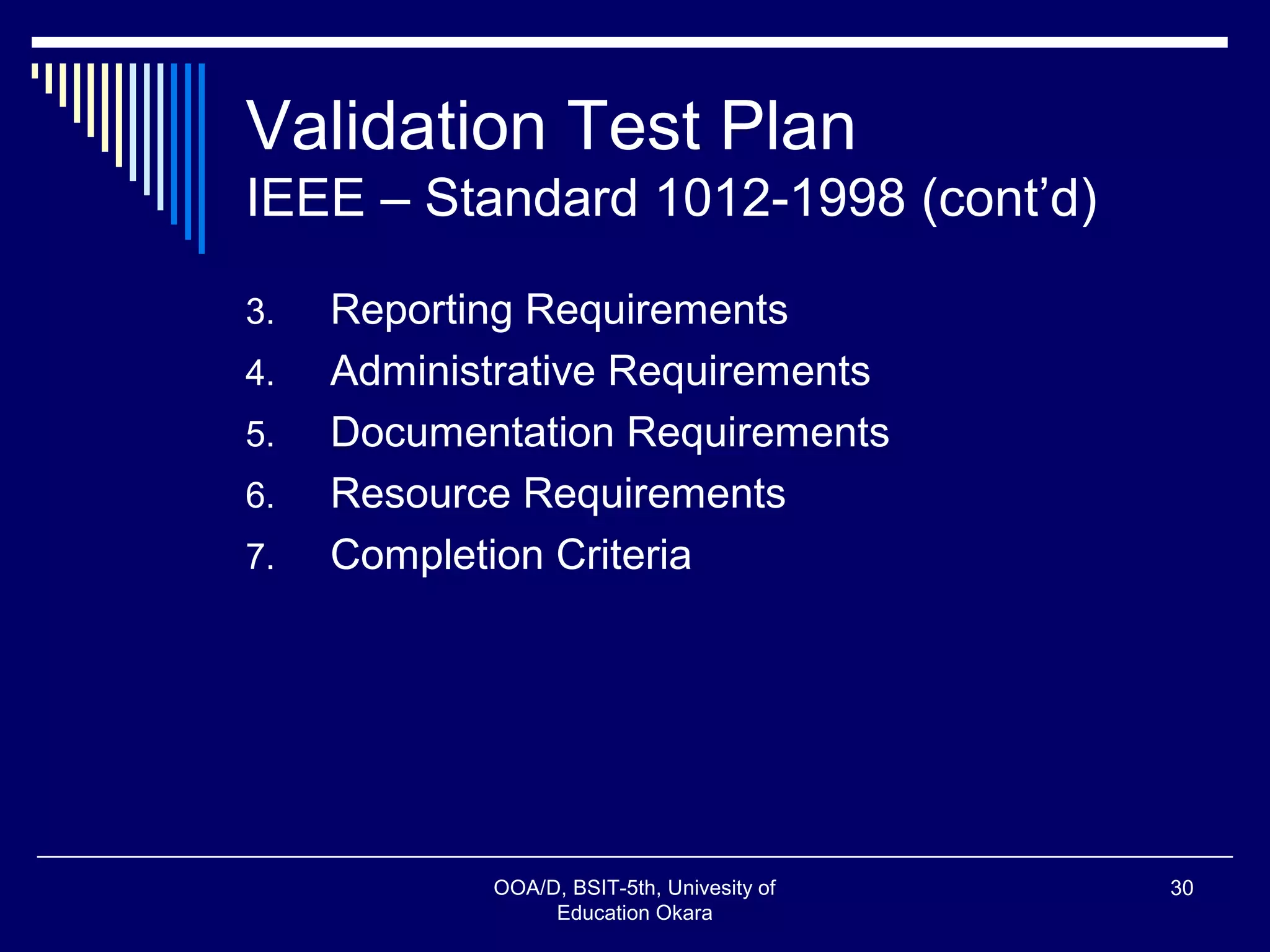 Validation Test Plan
IEEE – Standard 1012-1998 (cont’d)
3. Reporting Requirements
4. Administrative Requirements
5. Documentation Requirements
6. Resource Requirements
7. Completion Criteria
OOA/D, BSIT-5th, Univesity of
Education Okara
30
 