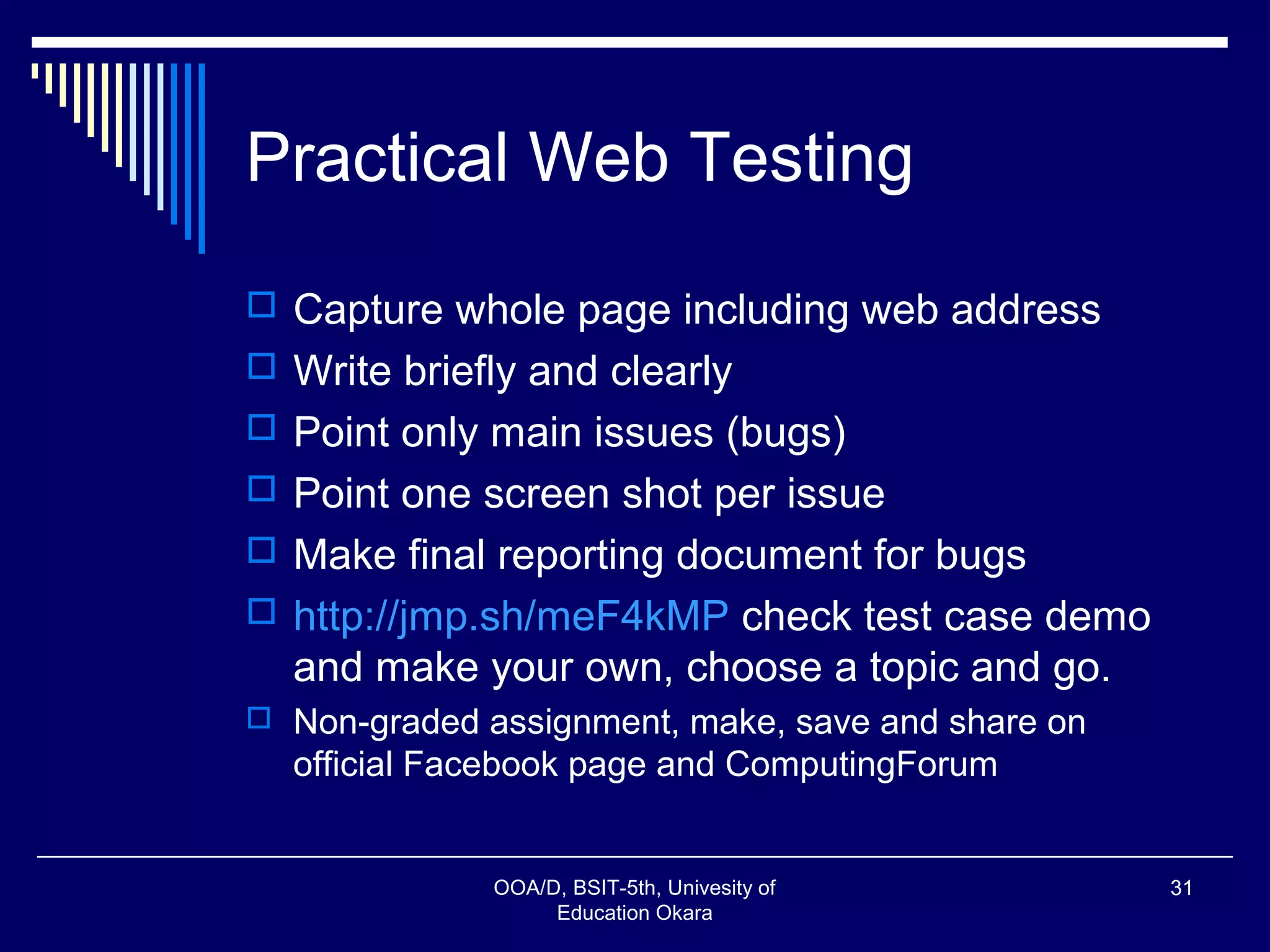 Practical Web Testing
 Capture whole page including web address
 Write briefly and clearly
 Point only main issues (bugs)
 Point one screen shot per issue
 Make final reporting document for bugs
 http://jmp.sh/meF4kMP check test case demo
and make your own, choose a topic and go.
 Non-graded assignment, make, save and share on
official Facebook page and ComputingForum
OOA/D, BSIT-5th, Univesity of
Education Okara
31
 