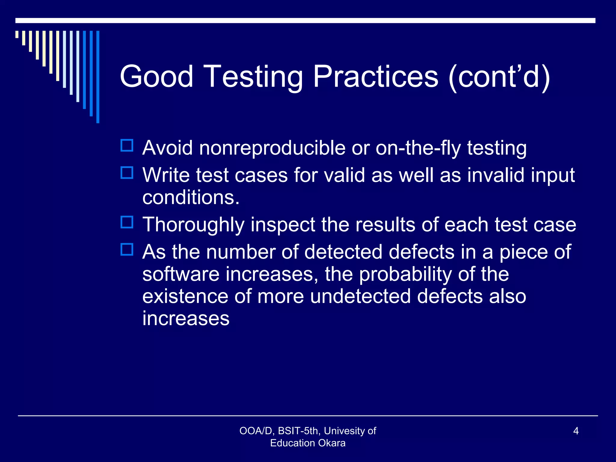 Good Testing Practices (cont’d)
 Avoid nonreproducible or on-the-fly testing
 Write test cases for valid as well as invalid input
conditions.
 Thoroughly inspect the results of each test case
 As the number of detected defects in a piece of
software increases, the probability of the
existence of more undetected defects also
increases
OOA/D, BSIT-5th, Univesity of
Education Okara
4
 
