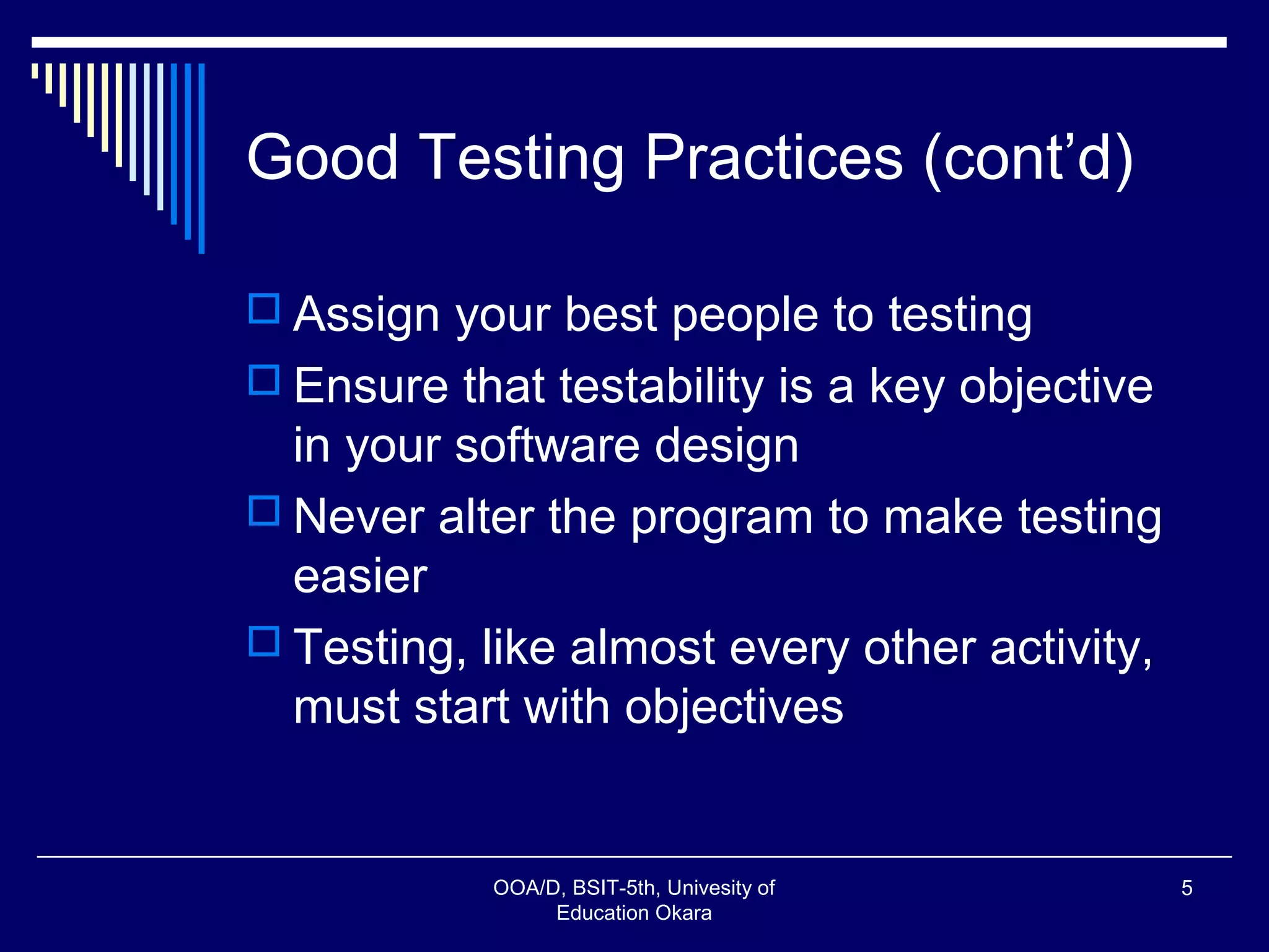 Good Testing Practices (cont’d)
 Assign your best people to testing
 Ensure that testability is a key objective
in your software design
 Never alter the program to make testing
easier
 Testing, like almost every other activity,
must start with objectives
OOA/D, BSIT-5th, Univesity of
Education Okara
5
 