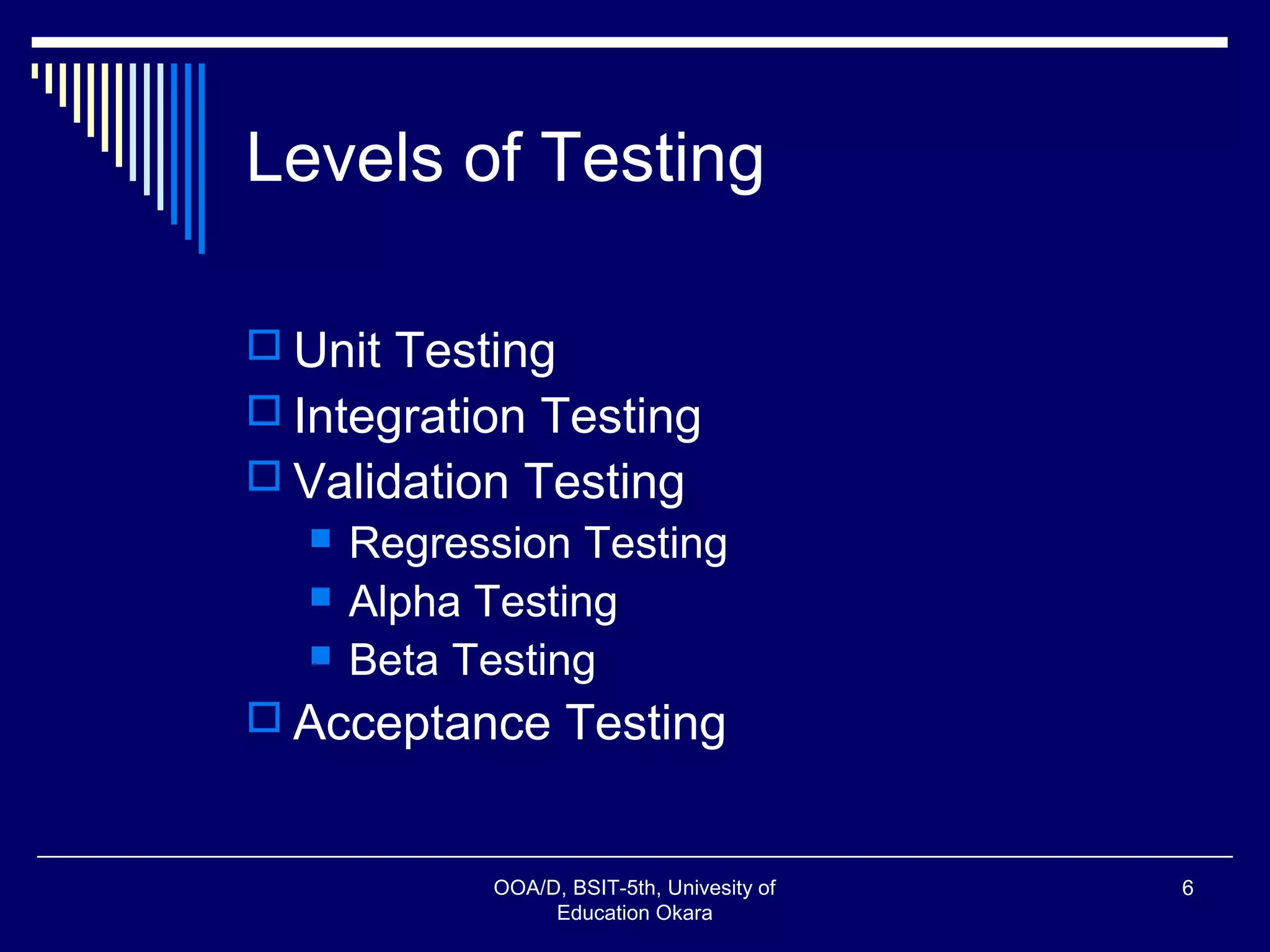 Levels of Testing
 Unit Testing
 Integration Testing
 Validation Testing
 Regression Testing
 Alpha Testing
 Beta Testing
 Acceptance Testing
OOA/D, BSIT-5th, Univesity of
Education Okara
6
 