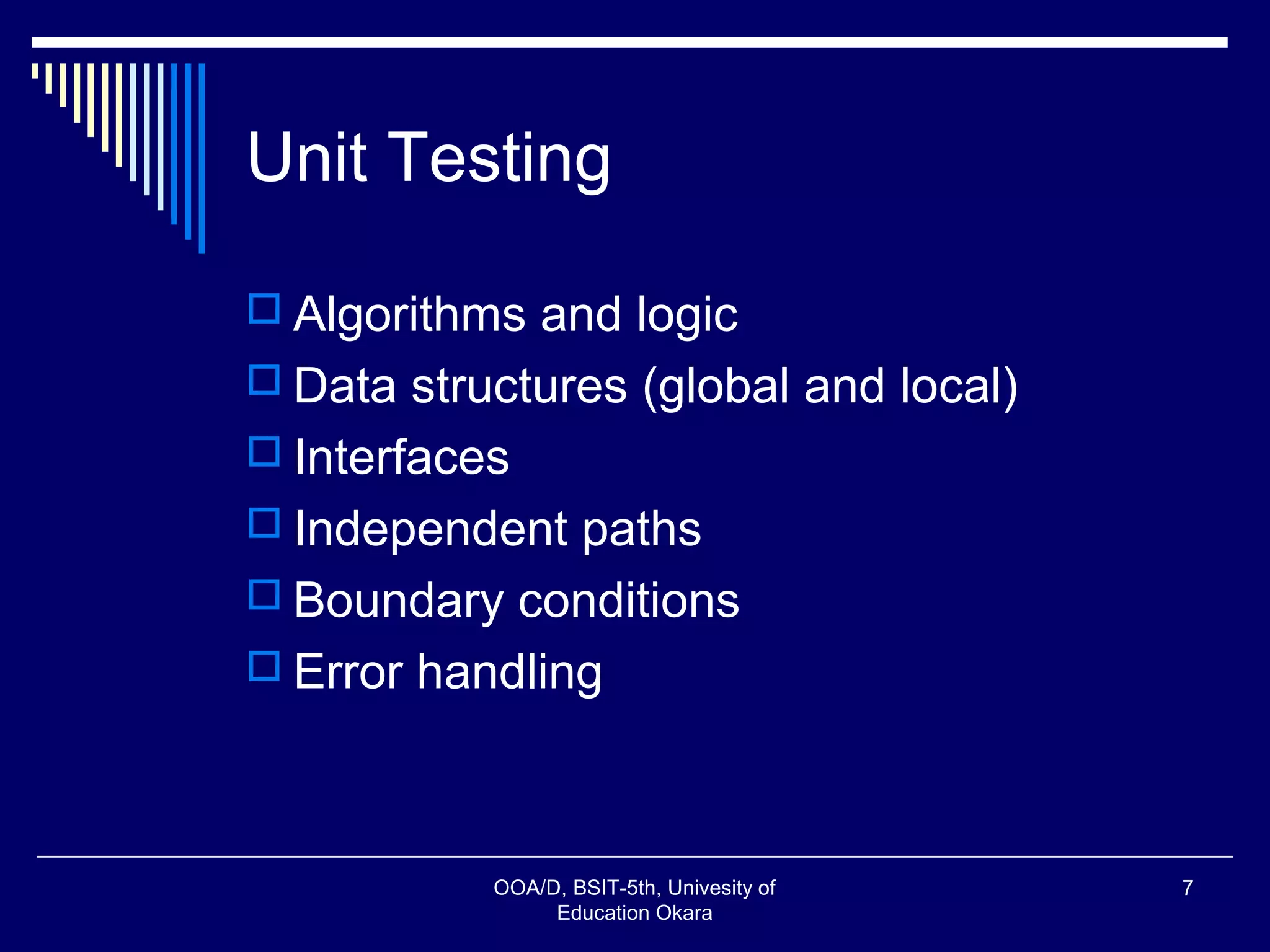 Unit Testing
 Algorithms and logic
 Data structures (global and local)
 Interfaces
 Independent paths
 Boundary conditions
 Error handling
OOA/D, BSIT-5th, Univesity of
Education Okara
7
 