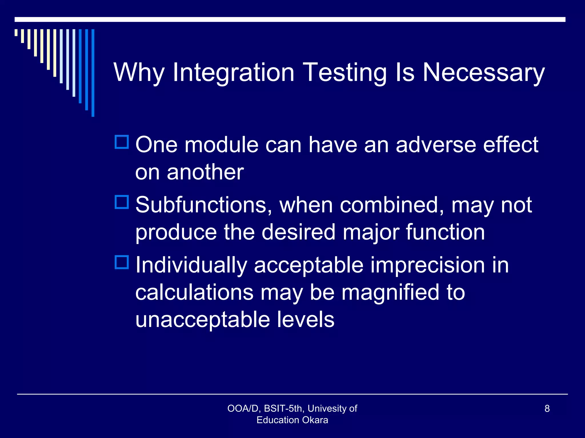 Why Integration Testing Is Necessary
 One module can have an adverse effect
on another
 Subfunctions, when combined, may not
produce the desired major function
 Individually acceptable imprecision in
calculations may be magnified to
unacceptable levels
OOA/D, BSIT-5th, Univesity of
Education Okara
8
 