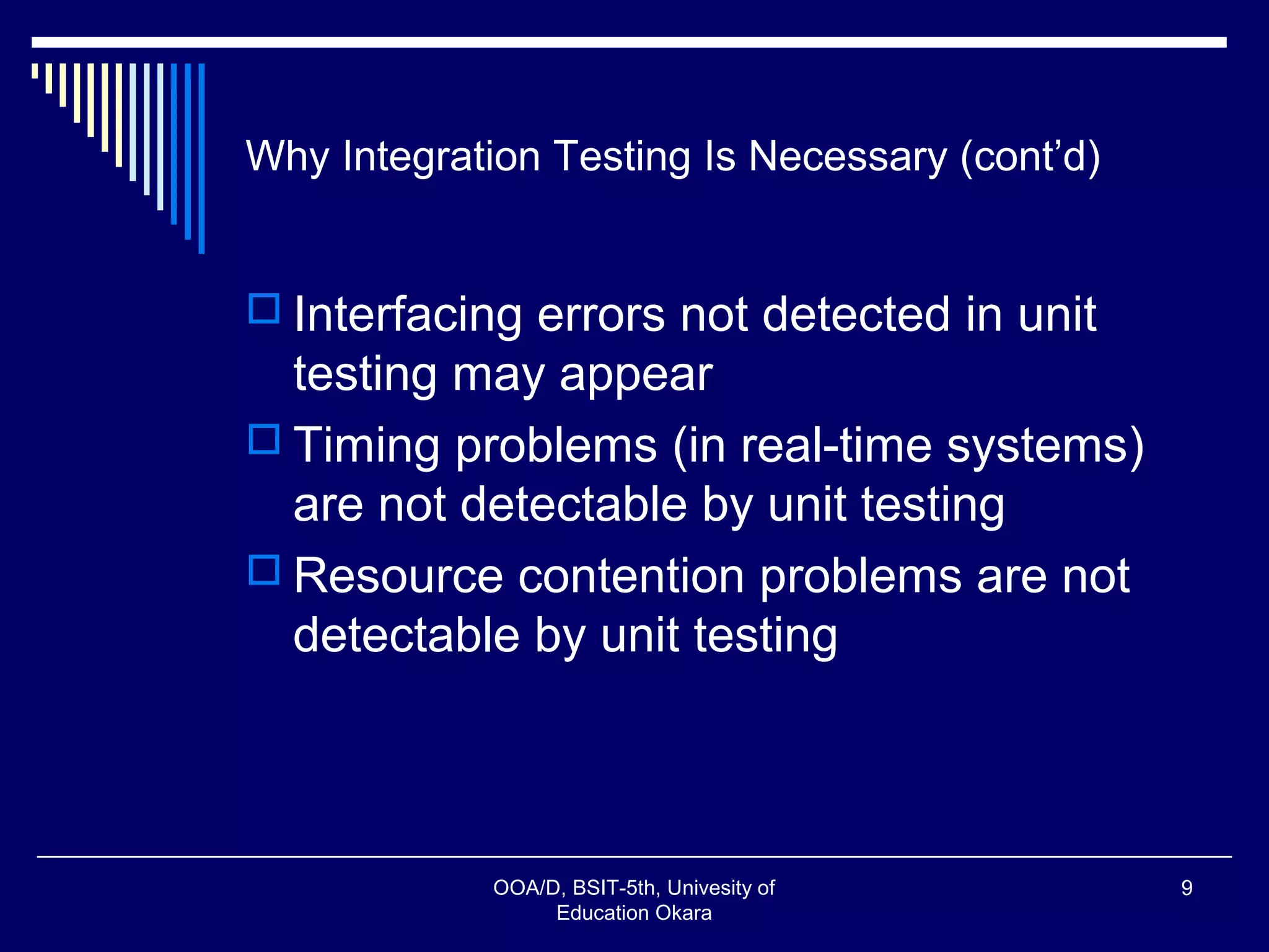 Why Integration Testing Is Necessary (cont’d)
 Interfacing errors not detected in unit
testing may appear
 Timing problems (in real-time systems)
are not detectable by unit testing
 Resource contention problems are not
detectable by unit testing
OOA/D, BSIT-5th, Univesity of
Education Okara
9
 