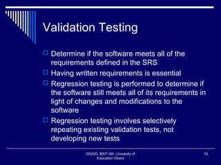 Validation Testing
 Determine if the software meets all of the
requirements defined in the SRS
 Having written requirements is essential
 Regression testing is performed to determine if
the software still meets all of its requirements in
light of changes and modifications to the
software
 Regression testing involves selectively
repeating existing validation tests, not
developing new tests
OOA/D, BSIT-5th, Univesity of
Education Okara
10
 
