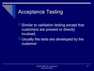 Acceptance Testing
 Similar to validation testing except that
customers are present or directly
involved.
 Usually the tests are developed by the
customer
OOA/D, BSIT-5th, Univesity of
Education Okara
12
 