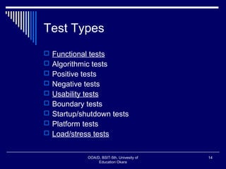 Test Types
 Functional tests
 Algorithmic tests
 Positive tests
 Negative tests
 Usability tests
 Boundary tests
 Startup/shutdown tests
 Platform tests
 Load/stress tests
OOA/D, BSIT-5th, Univesity of
Education Okara
14
 