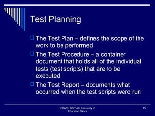 Test Planning
 The Test Plan – defines the scope of the
work to be performed
 The Test Procedure – a container
document that holds all of the individual
tests (test scripts) that are to be
executed
 The Test Report – documents what
occurred when the test scripts were run
OOA/D, BSIT-5th, Univesity of
Education Okara
15
 