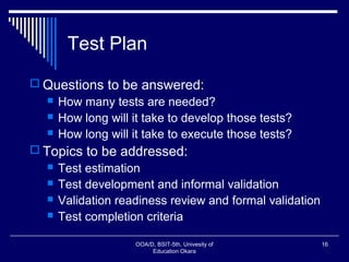 Test Plan
 Questions to be answered:
 How many tests are needed?
 How long will it take to develop those tests?
 How long will it take to execute those tests?
 Topics to be addressed:
 Test estimation
 Test development and informal validation
 Validation readiness review and formal validation
 Test completion criteria
OOA/D, BSIT-5th, Univesity of
Education Okara
16
 