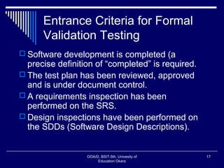 Entrance Criteria for Formal
Validation Testing
 Software development is completed (a
precise definition of “completed” is required.
 The test plan has been reviewed, approved
and is under document control.
 A requirements inspection has been
performed on the SRS.
 Design inspections have been performed on
the SDDs (Software Design Descriptions).
OOA/D, BSIT-5th, Univesity of
Education Okara
17
 