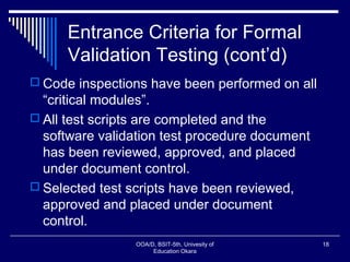 Entrance Criteria for Formal
Validation Testing (cont’d)
 Code inspections have been performed on all
“critical modules”.
 All test scripts are completed and the
software validation test procedure document
has been reviewed, approved, and placed
under document control.
 Selected test scripts have been reviewed,
approved and placed under document
control.
OOA/D, BSIT-5th, Univesity of
Education Okara
18
 