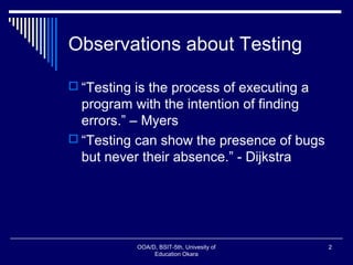 Observations about Testing
 “Testing is the process of executing a
program with the intention of finding
errors.” – Myers
 “Testing can show the presence of bugs
but never their absence.” - Dijkstra
OOA/D, BSIT-5th, Univesity of
Education Okara
2
 