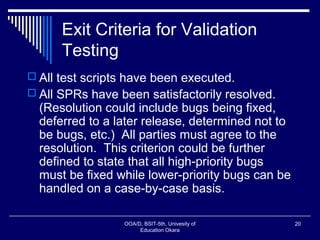 Exit Criteria for Validation
Testing
 All test scripts have been executed.
 All SPRs have been satisfactorily resolved.
(Resolution could include bugs being fixed,
deferred to a later release, determined not to
be bugs, etc.) All parties must agree to the
resolution. This criterion could be further
defined to state that all high-priority bugs
must be fixed while lower-priority bugs can be
handled on a case-by-case basis.
OOA/D, BSIT-5th, Univesity of
Education Okara
20
 