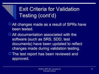 Exit Criteria for Validation
Testing (cont’d)
 All changes made as a result of SPRs have
been tested.
 All documentation associated with the
software (such as SRS, SDD, test
documents) have been updated to reflect
changes made during validation testing.
 The test report has been reviewed and
approved.
OOA/D, BSIT-5th, Univesity of
Education Okara
21
 