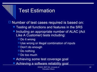 Test Estimation
 Number of test cases required is based on:
 Testing all functions and features in the SRS
 Including an appropriate number of ALAC (Act
Like A Customer) tests including:
 Do it wrong
 Use wrong or illegal combination of inputs
 Don’t do enough
 Do nothing
 Do too much
 Achieving some test coverage goal
 Achieving a software reliability goal
OOA/D, BSIT-5th, Univesity of
Education Okara
22
 
