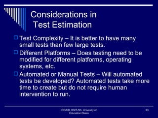 Considerations in
Test Estimation
 Test Complexity – It is better to have many
small tests than few large tests.
 Different Platforms – Does testing need to be
modified for different platforms, operating
systems, etc.
 Automated or Manual Tests – Will automated
tests be developed? Automated tests take more
time to create but do not require human
intervention to run.
OOA/D, BSIT-5th, Univesity of
Education Okara
23
 