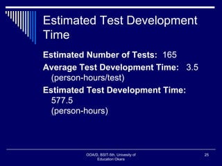 Estimated Test Development
Time
Estimated Number of Tests: 165
Average Test Development Time: 3.5
(person-hours/test)
Estimated Test Development Time:
577.5
(person-hours)
OOA/D, BSIT-5th, Univesity of
Education Okara
25
 